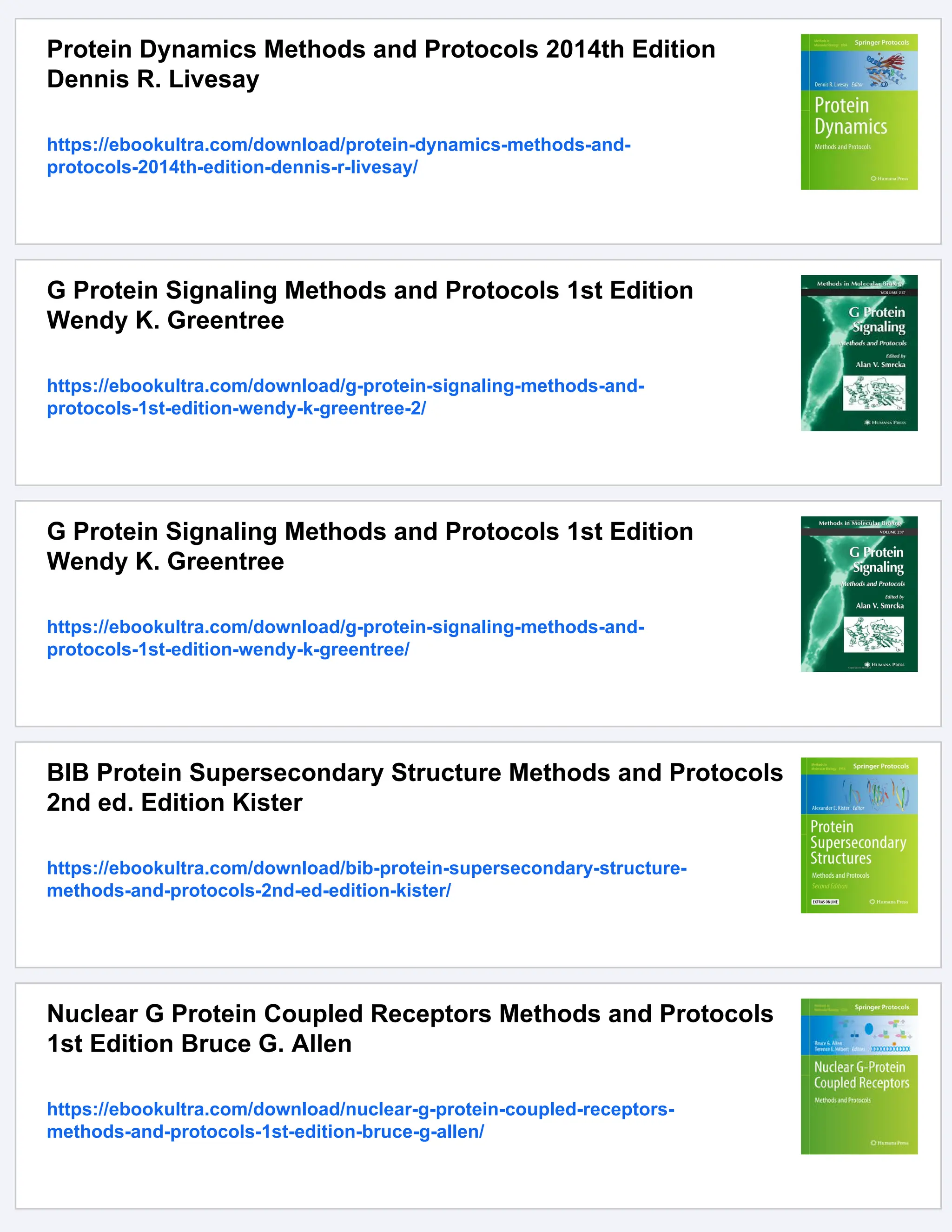 Protein Dynamics Methods and Protocols 2014th Edition
Dennis R. Livesay
https://ebookultra.com/download/protein-dynamics-methods-and-
protocols-2014th-edition-dennis-r-livesay/
G Protein Signaling Methods and Protocols 1st Edition
Wendy K. Greentree
https://ebookultra.com/download/g-protein-signaling-methods-and-
protocols-1st-edition-wendy-k-greentree-2/
G Protein Signaling Methods and Protocols 1st Edition
Wendy K. Greentree
https://ebookultra.com/download/g-protein-signaling-methods-and-
protocols-1st-edition-wendy-k-greentree/
BIB Protein Supersecondary Structure Methods and Protocols
2nd ed. Edition Kister
https://ebookultra.com/download/bib-protein-supersecondary-structure-
methods-and-protocols-2nd-ed-edition-kister/
Nuclear G Protein Coupled Receptors Methods and Protocols
1st Edition Bruce G. Allen
https://ebookultra.com/download/nuclear-g-protein-coupled-receptors-
methods-and-protocols-1st-edition-bruce-g-allen/
 