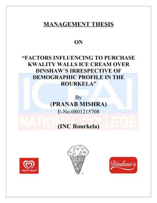 MANAGEMENT THESIS
ON
“FACTORS INFLUENCING TO PURCHASE
KWALITY WALLS ICE CREAM OVER
DINSHAW`S IRRESPECTIVE OF
DEMOGRAPHIC PROFILE IN THE
ROURKELA”
By
(PRANAB MISHRA)
E-No.0801215708
(INC Rourkela)
 