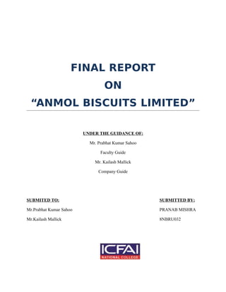 FINAL REPORT
ON
“ANMOL BISCUITS LIMITED”
UNDER THE GUIDANCE OF:
Mr. Prabhat Kumar Sahoo
Faculty Guide
Mr. Kailash Mallick
Company Guide
SUBMITED TO: SUBMITTED BY:
Mr.Prabhat Kumar Sahoo PRANAB MISHRA
Mr.Kailash Mallick 8NBRU032
 
