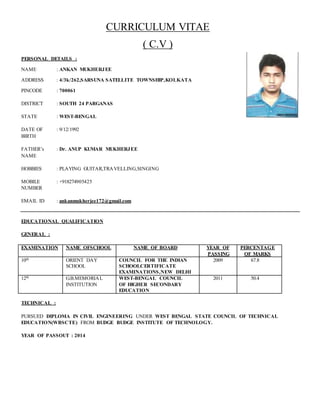 CURRICULUM VITAE
( C.V )
PERSONAL DETAILS :
NAME : ANKAN MUKHERJEE
ADDRESS : 4/3k/262,SARSUNA SATELLITE TOWNSHIP,KOLKATA
PINCODE : 700061
DISTRICT : SOUTH 24 PARGANAS
STATE : WEST-BENGAL
DATE OF : 9/12/1992
BIRTH
FATHER’s : Dr. ANUP KUMAR MUKHERJEE
NAME
HOBBIES : PLAYING GUITAR,TRAVELLING,SINGING
MOBILE : +918274905425
NUMBER
EMAIL ID : ankanmukherjee172@gmail.com
EDUCATIONAL QUALIFICATION
GENERAL :
EXAMINATION NAME OFSCHOOL NAME OF BOARD YEAR OF
PASSING
PERCENTAGE
OF MARKS
10th ORIENT DAY
SCHOOL
COUNCIL FOR THE INDIAN
SCHOOLCERTIFICATE
EXAMINATIONS,NEW DELHI
2009 67.8
12th G.B.MEMORIAL
INSTITUTION
WEST-BENGAL COUNCIL
OF HIGHER SECONDARY
EDUCATION
2011 50.4
TECHNICAL :
PURSUED DIPLOMA IN CIVIL ENGINEERING UNDER WEST BENGAL STATE COUNCIL OF TECHNICAL
EDUCATION(WBSCTE) FROM BUDGE BUDGE INSTITUTE OF TECHNOLOGY.
YEAR OF PASSOUT : 2014
 