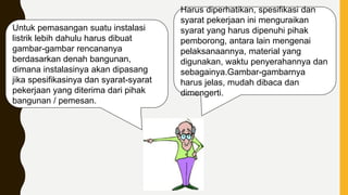 Harus diperhatikan, spesifikasi dan
syarat pekerjaan ini menguraikan
syarat yang harus dipenuhi pihak
pemborong, antara lain mengenai
pelaksanaannya, material yang
digunakan, waktu penyerahannya dan
sebagainya.Gambar-gambarnya
harus jelas, mudah dibaca dan
dimengerti.
Untuk pemasangan suatu instalasi
listrik lebih dahulu harus dibuat
gambar-gambar rencananya
berdasarkan denah bangunan,
dimana instalasinya akan dipasang
jika spesifikasinya dan syarat-syarat
pekerjaan yang diterima dari pihak
bangunan / pemesan.
 