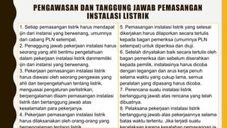 PENGAWASAN DAN TANGGUNG JAWAB PEMASANGAN
INSTALASI LISTRIK
1. Setiap pemasangan listrik harus mendapat
ijin dari instansi yang berwenang, umumnya
dari cabang PLN setempat.
2. Penaggung jawab pekerjaan instalasi harus
seorang yang ahli berilmu pengetahuan
dalam pekerjaan instalasi listrik danmemiliki
ijin dari instansi yang berwenang.
3. Pekerjaan pemasangan instalasi listrik
harus diawasi oleh seorang pengawas yang
ahli dan berpengetahuan tentang listrik,
menguasai pengaturan perlistrikan,
berpengalaman dlaam pemasangan instalasi
listrik dan bertanggung jawab atas
keselamatan para pekerjanya.
4. Pekerjaan pemasangan instalasi listrik
harus dilaksanakan oleh orang-orang yang
5. Pemasangan instalasi listrik yang selesai
dikerjakan harus dilaporkan secara tertulis
kepada bagan pemeriksa (umumnya PLN
setempat) untuk diperiksa dan diuji.
6. Setelah dinyatakan baik secara tertulis oleh
bagan pemeriksa dan sebelum diserahkan
kepada pemilik, instalasinya harus dicoba
dengan tegangan dan arus kerja penuh
selama waktu yang cukup lama, semua
peralatan yang dipasang harus dicoba.
7. Perencana suatu instalasi listrik
bertanggung jawab atas rencana yang telah
dibuatnya.
8. Pelaksana pekerjaan instalasi listrik
bertanggung jawab atas pekerjaannya selama
batas waktu tertentu. Jika terjadi suatu
 