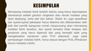 KESIMPULAN
Memasang instalasi listrik terlebih dahulu yang harus dipersiapkan
diantaranya adalah gambar rangkaian atau denah instalasi yang
akan dipasang, serta alat dan bahan. Selain itu, juga spesifikasi
dan syarat-syarat pekerjaan harus diterima dan dilaksanakan oleh
baik dari pemilik bangunan rumah maupunyang akan memasang
instalasi listrik tersebut, dan syarat tersebut tidak terlepas dari
peraturan yang harus dipenuhi dari yang berwajib ialah yang
mengeluarkan peraturan yaitu PLN setempat. Juga pada
pemasangan instalasi listrik, harus sesuai dengan PUIL (Peraturan
Umum Instalasi Listrik).
 