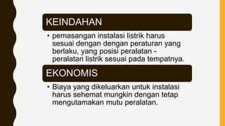 KEINDAHAN
• pemasangan instalasi listrik harus
sesuai dengan dengan peraturan yang
berlaku, yang posisi peralatan -
peralatan listrik sesuai pada tempatnya.
EKONOMIS
• Biaya yang dikeluarkan untuk instalasi
harus sehemat mungkin dengan tetap
mengutamakan mutu peralatan.
 