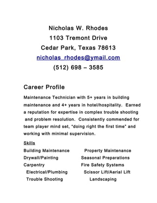 Nicholas W. Rhodes
1103 Tremont Drive
Cedar Park, Texas 78613
nicholas_rhodes@ymail.com
(512) 698 – 3585
Career Profile
Maintenance Technician with 5+ years in building
maintenance and 4+ years in hotel/hospitality. Earned
a reputation for expertise in complex trouble shooting
and problem resolution. Consistently commended for
team player mind set, “doing right the first time” and
working with minimal supervision.
Skills
Building Maintenance Property Maintenance
Drywall/Painting Seasonal Preparations
Carpentry Fire Safety Systems
Electrical/Plumbing Scissor Lift/Aerial Lift
Trouble Shooting Landscaping
 