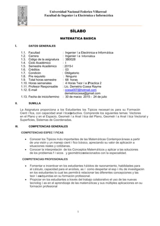 Universidad Nacional Federico Villarreal
Facultad de Ingeniería Electrónica e Informática
SÍLABO
MATEMATICA BASICA
I. DATOS GENERALES
1.1. Facultad : Ingeniería Electrónica e Informática
1.2. Carrera : Ingeniería Mecatrónica
1.3. Código de la asignatura : 3B0028
1.4. Ciclo Académico : I
1.5. Semestre Académico : 2015-I
1.6. Créditos : 03
1.7. Condición : Obligatorio
1.8. Pre requisito : Ninguno
1.9. Total horas semestre : 68 horas
1.10. Horas semanales : 4 Horas Teoría 2Practica 2
1.11. Profesor Responsable : Lic. Demetrio Ccesa Rayme
1.12. E-mail : ccesa007@hotmail.com
demetrioccesa@gmail.com
1.13. Fecha de inicio/termino : 30 de marzo 2015 - 24 de julio
II. SUMILLA
La Asignatura proporciona a los Estudiantes los Tópicos necesari os para su Formación
Científica, con capacidad analítica ydeductiva. Comprende los siguientes temas: Vectores
en el Plano y en el Espacio, Geometría Analítica del Plano, Geometría Analítica Vectorial y
Superficies, Sistemas de Coordenadas.
III. COMPETENCIAS GENERALES
COMPETENCIAS ESPECÍFICAS
• Conocer los Tópicos más importantes de las Matemáticas Contemporáneas a partir
de una visión y un manejo científico básico, apreciando su valor de aplicación a
situaciones reales y cotidianas.
• Conocer la interpretación de los Conceptos Matemáticos y aplicar a las soluciones
de los problemas físicos y geométricosrelacionados con la especialidad.
COMPETENCIAS PROFESIONALES
• Fomentar e incentivar en los estudiantes hábitos de razonamiento, habilidades para
el cálculo, capacidad para el análisis, así como despertar el espíritu de investigación
en los estudiantes lo cual les permitirá relacionar las diferentes concepciones y las
teoríasadquiridas en su formación profesional.
• Propiciar en los estudiantes a través del trabajo colaborativo el uso de las nuevas
tecnologías en el aprendizaje de las matemáticas y sus múltiples aplicaciones en su
formación profesional
1
Informática
 