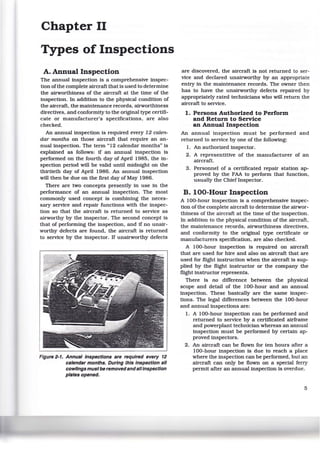Chapter II
Types of Inspections
A. Annual Inspection
The annual inspection is a comprehensive inspec-
tion ofthe complete aircraft that is used to determine
the airworthiness of the aircraft at the time of the
inspection. In addition to the physical condition of
the aircraft, the maintenance records, airworthiness
directives, and conformity to the original type certifi-
cate or manufacturer's specifications, are also
checked.
An annual inspection is required every 12 calen-
dar months on those aircraft that require an an-
nual inspection. The term "12 calendar months" is
explained as follows: if an annual inspection is
performed on the fourth day of April 1985, the in-
spection period w111 be valid until midnight on the
thirtieth day of April 1986. An annual inspection
will then be due on the first day of May 1986.
There are two concepts presently in use in the
performance of an annual inspection. The most
commonly used concept is combining the neces-
sary service and repair functions with the inspec-
tion so that the aircraft is .returned to service as
airworthy by the inspector. The second concept is
that of performing the inspection, and if no unair-
worthy defects are found, the aircraft is returned
to service by the inspector. If unairworthy defects
Figure 2-1. Annual Inspections are required every 12
calendar months. During this Inspection all
cowlings mustbe removedandallinspection
plates opened.
are discovered, the aircraft is not returned to ser-
vice and declared unairworthy by an appropriate
entry in the maintenance records. The owner then
has to have the unairworthy defects repaired by
appropriately rated technicians who will return the
aircraft to service.
1. Persons Authorized to Perform
and Return to Service
an Annual Inspection
An annual inspection must be performed and
returned to service by one of the following:
1. An authorized inspector.
2. A representitive of the manufacturer of an
aircraft.
3. Personnel of a certificated repair station ap-
proved by the FAA to perform that function,
usually the Chief Inspector.
B. 100-Hour Inspection
A 100-hour inspection is a comprehensive inspec-
tion ofthe complete aircraft to determine the airwor-
thiness of the aircraft at the time of the inspection.
In addition to the physical condition of the aircraft.
the maintenance records, airworthiness directives,
and conformity to the original type certificate or
manufacturers specification, are also checked.
A 100-hour inspection is required on aircraft
that are used for hire and also on aircraft that are
used for flight instruction when the aircraft is sup-
plied by the flight instructor or the company the
flight instructor represents.
There is no difference between the physical
scope and detail of the 100-hour and an annual
inspection. These basically are the same inspec-
tions. The legal differences between the 100-hour
and annual inspections are:
1. A 100-hour inspection can be performed and
returned to service by a certificated airframe
and powerplant technician whereas an annual
inspection must be performed by certain ap-
proved inspectors.
2. An aircraft can be flown for ten hours after a
100-hour inspection is due to reach a place
where the inspection can be performed, but an
aircraft can only be flown on a special ferry
permit after an annual inspection is overdue.
5
 