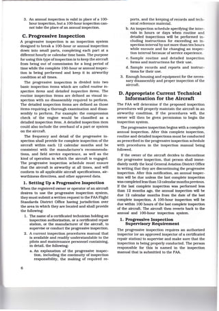 3. An annual inspection is valid in place of a 100-
hour inspection, but a 100-hour inspection can-
not take the place of an annual inspection.
C. Progressive Inspection
A progressive inspection is an inspection system
designed to break a 100-hour or annual inspection
down into small parts, completing each part at a
different hourly or calendar time basis. The purpose
for using this type ofinspection is to keep the aircraft
from being out of commission for a long period of
time while the complete 100-hour or annual inspec-
tion is being performed and keep it in airworthy
condition at all times.
The progressive inspection is divided into two
basic inspection items which are called routine in-
spection items and detailed inspection items. The
routine inspection items are defined as visual in-
spection with no disassembly required to perform.
The detailed inspection items are defined as those
items requiring a thorough examination and disas-
sembly to perform. For example: the compression
check of the engine would be classified as a
detailed inspection item. A detailed inspection item
could also include the overhaul of a part or system
on the aircraft.
The frequency and detail of the progressive in-
spection shall provide for complete inspection of the
aircraft within each 12 calendar months and be
consistent with the manufacturer's recommenda-
tions, and field service experience, as well as the
kind of operation in which the aircraft is engaged.
The progressive inspection schedule must ensure
that the aircraft is airworthy at all times, and will
conform to all applicable aircraft specifications, air-
worthiness directives, and other approved data.
1. Setting Up a Progressive Inspection
When the registered owner or operator of an aircraft
desires to use the progressive inspection system,
they must submit a written request to the FAA Flight
Standards District Office having jurisdiction over
the area in whlch they are located and shall provide
the following:
6
1. The name of a certificated technician holding an
inspection authorization, or a certificated repair
station, or the manufacturer of the aircraft, to
supervise or conduct the progressive inspection.
2. A current inspection procedures manual that
is available and readily understandable to the
pilots and maintenance personnel containing,
in detail, the following:
a. An explanation of the progressive inspec-
tion, including the continuity of inspection
responsib1l1ty, the making of required re-
ports, and the keeping of records and tech-
nical reference material.
b . An inspection schedule specifYing the inter-
vals in hours or days when routine and
detailed inspections will be performed in-
eluding instructions for exceeding an in-
spection interval by not more than ten hours
while enroute and for changing an inspec-
tion interval because of service experience.
c. Sample routine and detailed inspection
forms and instructions for their use.
d. Sample records and reports and instruc-
tions for their use.
3. Enough housing and equipment for the neces-
sary disassembly and proper inspection of the
aircraft.
D. Appropriate Current Technical
Information for the Aircraft
The FAA will determine if the proposed inspection
procedures will properly maintain the aircraft in an
airworthy condition. If the procedures will, the
owner will then be given permission to begin the
inspection system.
The progressive inspection begins with a complete
annual inspection. Mter this complete inspection,
routine and detailed inspections must be conducted
as prescribed in the progressive inspection schedule
with procedures in the inspection manual being
followed.
If the owner of the aircraft decides to discontinue
the progressive inspection, that person shall imme-
diately notify the local General Aviation District Office
in writing that they are discontinuing the progressive
inspection. Mter this notification, an annual inspec-
tion will be due unless the last complete inspection
was completed less than 12 calendar months previous.
If the last complete inspection was performed less
than 12 months ago, the annual inspection will be
due 12 calendar months from the date of the last
complete inspection. A 100-hour inspection will be
due within 100 hours of the last complete inspection
of the aircraft. The aircraft then reverts back to the
annual and 100-hour inspection system.
1. Progressive Inspection
Supervisory Requirement
The progressive inspection requires an authorized
inspector (or an approved inspector of a certificated
repair station) to supervise and make sure that the
inspection is being properly conducted. The person
responsible for this is named in the inspection
manual that is submitted to the FAA.
 