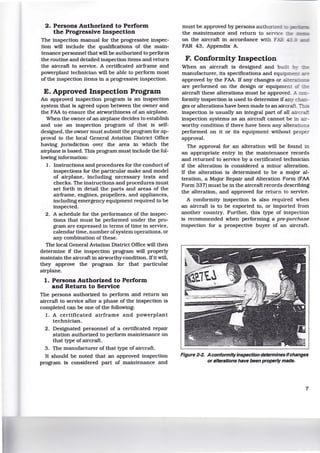 2. Persons Authorized to Perform
the Progressive Inspection
The inspection manual for the progressive inspec-
tion will include the qualifications of the main-
tenance personnel that will be authorized to perform
the routine and detailed inspection items and return
the aircraft to service. A certificated airframe and
powerplant technician will be able to perform most
of the inspection items in a progressive inspection.
E. Approved Inspection Program
An approved inspection program is an inspection
system that is agreed upon between the owner and
the FAA to ensure the airworthiness of an airplane.
When the owner ofan airplane decides to establish
and use an inspection program of that is self-
designed, the owner must submit the program for ap-
proval to the local General Aviation District Office
having jurisdiction over the area in which the
airplane is based. This program must include the fol-
lowing information:
1. Instructions and procedures for the conduct of
inspections for the particular make and model
of airplane, including necessary tests and
checks. The instructions and procedures must
set forth in detail the parts and areas of the
airframe, engines, propellers. and appliances,
including emergency equipment required to be
inspected.
2. A schedule for the performance of the inspec-
tions that must be performed under the pro-
gram are expressed in terms of time in service,
calendar time, number ofsystem operations, or
any combination of these.
The local General Aviation District Office will then
determine if the. inspection program will properly
maintain the aircraft in airworthy condition. Ifit will,
they approve the program for that particular
airplane.
1. Persons Authorized to Perform
and Return to Service
The persons authorized to perform and return an
aircraft to service after a phase of the inspection is
completed can be one of the following:
1. A certificated airframe and powerplant
technician.
2. Designated personnel of a certificated repair
station authorized to perform maintenance on
that type of aircraft.
3. The manufacturer of that type of aircraft.
It should be noted that an approved inspection
program is considered part of maintenance and
must be approved by persons autbor..zec
the maintenance and return to sem - - - 1
on the aircraft in accordance with F"'--
FAR 43, Appendix A.
F. Conformity Inspection
When an aircraft is designed and bu · :
manufacturer, its specifications and equip- ~- .=.. _
approved by the FAA. If any changes or al e:;::-
are performed on the design or equipmen
aircraft these alterations must be approved. /-_
formity inspection is used to determine if any c:-:::--
ges or alterations have been made to an aircraft. :-- "'
inspection is usually an integral part of all airCTG...-':
inspection systems as an aircraft cannot be in a:i;-
worthy condition if there have been any alteratio:::.s
performed on it or its equipment without proper
approval.
The approval for an alteration will be found in
an appropriate entry in the maintenance records
and returned to service by a certificated technician
if the alteration is considered a minor alteration.
If the alteration is determined to be a major al-
teration, a Major Repair and Alteration Form (FAA
Forni 337) must be in the aircraft records describing
the alteration, and approved for return to service.
A conformity inspection is also required when
an aircraft is to be exported to, or imported from
another country. Further, this type of inspection
is recommended when performing a pre-purchase
Inspection for a prospective buyer of an aircraft.
Figure 2-2. Aconformityinspection determines Ifchanges
or alterations have been properly made.
7
 
