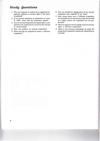 Study Questions
8
1. Who can approve a section of an approved In-
spection program to service after It has been
completed?
2. if an annual Inspection Is performed on June
6, 1993, when will the Inspection expire?
3. Can an annual Inspection be signed offas com-
pleted In the maintenance records if the aircraft
Is unalrworthy?
4. Who can perform an annual Inspection?
5. What aircraft are required to have a 100-hour
Inspection?
6. Can an aircraft be legally flown if Its annual
Inspection has expired? if so, how?
7. How many hours can a 100-hour inspection
be exceeded if It is necessary to fly the aircraft
to a place where the inspection can be per-
formed?
8. Who can approve the aircraftfor return to service
after a 100-hour Inspection?
9. What is the primary advantage of using the
progressive Inspection systemfor inspecting an
aircraft?
 