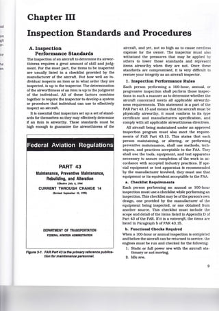 on
1ft
~-
ce
e
111
Chapter III
Inspection Standards and Procedures
A. Inspection
Performance Standards
The inspection ofan aircraft to determine its airwor-
thiness requires a great amount of skill and judg-
ment. For the most part, the items to be inspected
are usually listed in a checklist provided by the
manufacturer of the aircraft. But how well an in-
dividual inspects an item or in what order they are
inspected, is up to the inspector. The determination
of the airworthiness ofan item is up to the judgment
of the individual. All of these factors combine
together to require the inspector to develop a system
or procedure that individual can use to effectively
inspect an aircraft.
It is essential that inspectors set up a set of stand-
ards for themselves so they may effectively determine
if an item is airworthy. These standards must be
high enough to guarantee the airworthiness of the
~
Federal Aviation Regulations
PART 43
Maintenance, Preventive Maintenance,
Rebuilding, and Alteration
Effective July 6, 1964
CURRENT THROUGH CHANGE 14
(Revised September 10, 1990)
DEPARTMENT OF TRANSPORTATION
FEDERAL AVIATION ADMINISTRATION
Figure 3-1. FAR Psrt43/s the primaryreference pub/les-
t/on for maintenance personnel.
aircraft, and yet, not so high as to cause needles.s
expense for the owner. The inspector must also
withstand the pressures that may be applied by
others to lower those standards and represent
items airworthy when they are not. Once these
standards are compromised, it is very difficult to
restore your integrity as an aircraft inspector.
1. Inspection Performance Rules
Each person performing a 100-hour, annual, or
progressive inspection shall perform those inspec-
tions in such a manner as to determine whether the
aircraft concerned meets all applicable airworthi-
ness requirements. This statement is a part of the
FAR Part 43.15 and means that the aircraft must be
physically airworthy, it must conform to its type
certificate and manufacturers specification, and
comply with all applicable airworthiness directives.
All aircraft being maintained under an approved
inspection program must also meet the require-
ments of FAR Part 43.13. This states that each
person maintaining, or altering, or performing
preventive maintenance, shall use methods, tech-
niques, and practices acceptable to the FAA. They
shall use the tools, equipment, and test apparatus
necessary to assure completion of the work in ac-
cordance with accepted industry practices. If spe-
cial equipment or test apparatus is recommended
by the manufacturer involved, they must use that
equipment or its equivalent acceptable to the FAA
a. Checklist Requirements
Each person performing an annual or 100-hour
inspection must use a checklist while performing an
inspection. This checklist may be ofthe person's own
design, one provided by the manufacturer of the
equipment being inspected, or one obtained from
another source. This checklist must include the
scope and detail of the items listed in Appendix D of
Part 43 of the FAR. If it is a rotorcrajt, the items are
listed in Paragraph b of FAR 43.15.
b. Functional Checks Required
When a 100-hour or annual inspection is completed
and before the aircraft can be returned to service, the
engines must be run and checked for the following:
1. Static or full power RPM with the aircraft sta-
tionary or not moving.
2. Idle RPM.
9
 