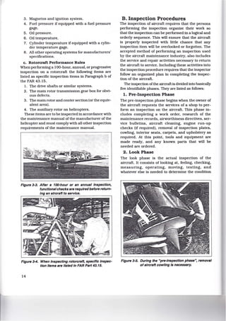 3. Magnetos and ignition system.
4. Fuel pressure if equipped with a fuel pressure
gage.
5. Oil pressure.
6. Oil temperature.
7. Cylinder temperature if equipped with a cylin-
der temperature gage.
8 . All other operating systems for manufacturers'
specifications.
c. Rotorcraft Performance Rules
When performing a 100-hour, annual, or progressive
inspection on a rotorcraft the following items are
listed as specific inspection items in Paragraph b of
the FAR 43.15.
1. The drive shafts or similar systems.
2. The main rotor transmission gear box for obvi-
ous defects.
3. The main rotor and center section (or the equiv-
alent area).
4. The auxiliary rotor on helicopters.
These items are to be inspected in accordance with
the maintenance manual of the manufacturer of the
helicopter and must complywith all other inspection
requirements of the maintenance manual.
Figure 3-3. After s 100-hour or sn annual Inspection,
functions/ checks are required before return-
Ing sn aircraft to service.
Figure 3-4. When Inspecting rotorcrsft, specific Inspec-
tion Items are listed In FAR Part 43.15.
14
B. Inspection Procedures
The inspection of aircraft requires that the persons
performing the inspection organize their work so
that the inspection can be performed in a logical and
orderly sequence. This will ensure that the aircraft
is properly inspected with little chance that any
inspection item will be overlooked or forgotten. The
accepted method of performing an inspection used
by the aircraft maintenance industry, also includes
the service and repair activities necessary to return
the aircraft to service. Including these activities into
the inspection procedure requires that the inspector
follow an organized plan in completing the inspec-
tion of the aircraft.
The inspection ofthe aircraft is divided into basically
five identifiable phases. They are listed as follows:
1. Pre-Inspection Phase
The pre-inspection phase begins when the owner of
the aircraft requests the services of a shop to per-
form an inspection on the aircraft. This phase in-
cludes completing a work order, research of the
maintenance records, airworthiness directives. ser-
vice bulletins, aircraft cleaning, engine run-up
checks (if required), removal of inspection plates,
cowling, interior seats, carpets, and upholstery as
required. At this point, tools and equipment are
made ready, and any known parts that will be
needed are ordered.
2. Look Phase
The look phase is the actual inspection of the
aircraft. It consists of looking at. feeling, checking,
measuring. operating, moving, testing, and
whatever else is needed to determine the condition
Figure 3-5. During the "pre-Inspection phase", removal
of aircraft cowling Is necessary.
 