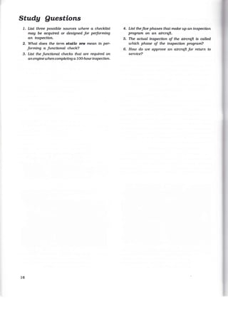 Study Questions
1. List three possible sources where a checkltst
may be acquired or designed for peiforming
an inspection.
2. What does the term static RPM mean in per-
forming a Junctional check?
3. List the functional checks that are required on
an engine when completing a 100-hourinspection.
16
4. List the five phases that make up an inspection
program on an aircraft.
5. The actual inspection of the aircraft is called
which phase of the inspection program?
6. How do we approve an aircraft for return to
service?
 