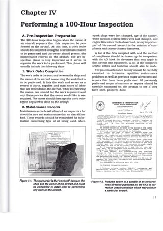 Chapter IV
Performing a 100-Hour Inspection
A. Pre-Inspection Preparation
The 100-hour inspection begins when the owner of
an aircraft requests that this inspection be per-
formed on the aircraft. At this time, a work order
should be completed listing the desired maintenance
to be performed and the owner should present the
maintenance records on the aircraft. The pre-in-
spection phase is very important as it serves to
organize the work to be performed. This phase will
usually include the following steps.
1. Work Order Completion
The work order is the contract between the shop and
the owner of the aircraft concerning the work that is
to be performed. It lists the work and serves as a
record of parts, supplies and man-hours of labor
that are expended on the aircraft. While interviewing
the owner, one should list the work requested and
any discrepancies that the owner would like to see
repaired. The owner should then sign the work order
before any work is done on the aircraft.
2. Maintenance Records
Maintenance records will often tell an inspector a lot
about the care and maintenance that an aircraft has
had. These records should be researched for infor-
mation concerning type of oil being used, when
Figure 4-1. The work order is the "contract" between the
shop and the owner of the aircraft and must
be completed In detail prior to performing
any work on the aircraft.
spark plugs were last changed, age of the battery,
when vacuum system filters were last changed, and
engine time since the last overhaul. A very important
part of this record research is the notation of com-
pliance with airworthiness directives.
A list of the ADs complied with and the method
of compliance should be drawn up for comparison
with the AD book for directives that may apply to
that aircraft and equipment. A list of the completed
service letters and bulletins should also be made.
The past maintenance history should be carefully
examined to determine repetitive maintenance
problems as well as previous major alterations and
repairs that have been performed. All previously
performed major alterations or repairs should be
carefully examined on the aircraft to see if they
have been properly done.
DEPARTMENT OF TRANSPORTATION
fEDERAL AVIATION ADMINISTRATION
FLIGHT STANOAP'OS S£RV!Cf
Airworthiness Dir~cti,·r
April 17, 1978
78 - 08 - 09 G~U:-t'J.A:-J ~: ;..ncr.~::-. ent 39-3191. A;.Jplies to
'!odels G- 16U (5 /~ 1 thr u 11 00 ) , .-. -16UA ( S /~1 uo1 thru 16Hl, a:-~d
G - 16~.JB {Sj :-; 18 t ~. ru 79 !3} a i rplanes cert.i!led in all
categories.
Cor.-:.pliance required as indicated.
To prevent collect i on of ...,.ater in the bottom of the rudder
main tubula r spar (P/~ A1203-11 J of the rudder assembly and
the resulti ng corrosion, acconplish the following:
1. Within the next SO hours in service after the
effective date o! this A~. "J.nless already accomplished,
perform the inspect.ic.n .lnd co:-:-osicn O)rotection specified in
Steps (1) thru (6) of r.rurr~":''an Ar.cri.:u r. Service Bulletin ~o. 61
dated June 6, 1977, or equh·ale:-~';..
2. h'ithin the na xt 300 !".o"J.:-s in service a!ter compliance
with paragraph ( 1) of this AD, and ...:ithin every 300 hours in
service thereaft2r, visua l lr inspect the extt!rior·of the main
tubular spar for =orrosion. If corrosior. is noted, comply
with Steps 15) and ! E) of t!':e bulletin or equivalent.
3. If repairs ar e r e CjUi:-ed in (1) and ( 2) of this 10,
they shall be in accordance '"'ith Advisory Circular U3. 13-11 ,
Paragraph 714, Figure 2. 7 or equivalent.
4. Vpon req uest, o.' i t h s~.:bstanL a ting data submitted
through an fAA .'13int e nar.ce Inspector, the co~pliance times
specified in this AD :nay be ad j '.lsted by the Chief , F:ngineering
and "!.anufacturing Oranch, fAA, F.astern "egicn .
5. Equivalent i.lethod ::. of c <?~J;-li.J.~ce ·~:ith this AD must be
approved hy t he Chief, r:ngineering anc:. ~anufacturing Branch,
FAA, Eastern Region.
~his amend~ent is e ff e ctive April 21, 1978.
fOR FURTHER INFORMATION co:..-TACT :
r. Mankuta, Airfra:ne Sec<;.ion , AEA-212, Engineering and
~anufact'J.nng Branch, Fccler'll Building I J. r .K. International
Airport, Jamaica, rle;..· York 11"30; Tel. 212 - 995-2875.
Figure 4·2. Pictured above Is a sample of an airworthi-
ness directive published by the FAA to cor-
rect an unsafe condition which may exist on
a particular aircraft.
17
 