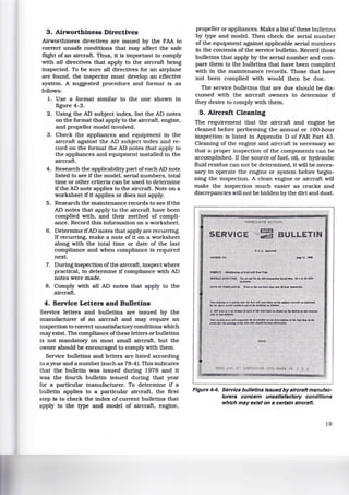 3. Airworthiness Directives
Airworthiness directives are issued by the FAA to
correct unsafe conditions that may affect the safe
flight of an aircraft. Thus, it is important to comply
with all directives that apply to the aircraft being
inspected. To be sure all directives for an airplane
are found, the inspector must develop an effective
system. A suggested procedure and format is as
follows:
1. Use a format similar to the one shown in
figure 4-3.
2. Using the AD subject index, list the AD notes
on the format that apply to the aircraft, engine,
and propeller model involved.
3. Check the appliances and equipment in the
aircraft against the AD subject index and re-
cord on the format the AD notes that apply to
the appliances and equipment installed in the
aircraft.
4. Research the applicability part ofeach AD note
listed to see if the model, serial numbers, total
time or other criteria can be used to determine
if the AD note applies to the aircraft. Note on a
worksheet if it applies or does not apply.
5. Research the maintenance records to see ifthe
AD notes that apply to the aircraft have been
complied with, and their method of compli-
ance. Record this information on a worksheet.
6. Determine ifAD notes that apply are recurring.
If recurring, make a note of it on a worksheet
along with the total time or date of the last
compliance and when compliance is required
next.
7. During inspection ofthe aircraft, inspect where
practical, to determine if compliance with AD
notes were made.
8. Comply with all AD notes that apply to the
aircraft.
4. Service Letters and Bulletins
Service letters and bulletins are issued by the
manufacturer of an aircraft and may require an
inspection to correct unsatisfactory conditions which
may exist. The compliance ofthese letters or bulletins
is not mandatory on most small aircraft, but the
owner should be encouraged to comply with them.
Service bulletins and letters are listed according
to a year and a number (such as 78-4). This indicates
that the bulletin was issued during 1978 and it
was the fourth bulletin issued during that year
for a particular manufacturer. To determine if a
bulletin applies to a particular aircraft, the first
step is to check the index of current bulletins that
apply to the type and model of aircraft, engine,
propeller or appliances. Make a list of these bulletins
by type and model. Then check the serial number
of the equipment against applicable serial numbers
in the contents of the service bulletin. Record those
bulletins that apply by the serial number and com-
pare them to the bulletins that have been complied
with in the maintenance records. Those that have
not been complied with would then be due.
The service bulletins that are due should be dis-
cussed with the aircraft owners to determine if
they desire to comply with them.
5. Aircraft Cleaning
The requirement that the aircraft and engine be
cleaned before performing the annual or 100-hour
inspection is listed in Appendix D of FAR Part 43.
Cleaning of the engine and aircraft is necessary so
that a proper inspection of the components can be
accomplished. If the source of fuel, oil, or hydraulic
fluid residue can not be determined, it will be neces-
sary to operate the engine or system before begin-
ning the inspection. A clean engine or aircraft will
make the inspection much easier as cracks and
discrepancies will not be hidden by the dirt and dust.
Figure 4-4. Service bulletins issued by aircraft manufac-
turers concern unsatisfactory conditions
which may exist on a certain aircraft.
19
 