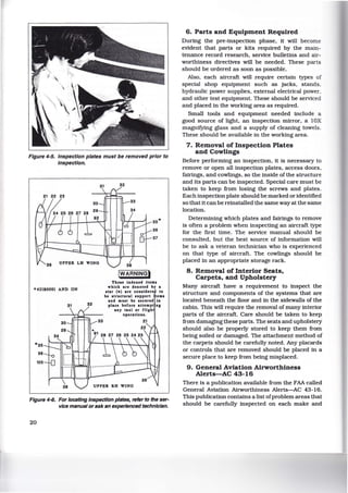 Figure 4-5. Inspection plates must be removed prior to
Inspection.
UPPER LH WINO
• 421B0001 AND ON
'*35
38
105
31 32
32
38
!WARNINGI
35'*
36
37
Thoae indexed itema
which are denoted by a
atar (w) are conlidero to
be atructural aupport ema
and muat be accurod in
place before attempt ns
any taxi or flish
operationa.
38 UPPER RH WING
Figure 4-6. For locating Inspection plates, refer to the ser-
vice manual orask an experienced technician.
20
6. Parts and Equipment Required
During the pre-inspection phase, it will become
evident that parts or kits required by the main-
tenance record research, service bulletins and air-
worthiness directives will be needed. These parts
should be ordered as soon as possible.
Also, each aircraft will require certain types of
special shop equipment such as jacks, stands,
hydraulic power supplies, external electrical power,
and other test equipment. These should be serviced
and placed in the working area as required.
Small tools and equipment needed include a
good source of light, an inspection mirror, a lOX
magnifying glass and a supply of cleaning towels.
These should be available in the working area.
7. Removal of Inspection Plates
and Cowlings
Before performing an inspection, it is necessary to
remove or open all inspection plates, access doors,
fairings, and cowlings, so the inside of the structure
and its parts can be inspected. Special care must be
taken to keep from losing the screws and plates.
Each inspection plate should be marked or identified
so that it can be reinstalled the same way at the same
location.
Determining which plates and fairings to remove
is often a problem when inspecting an aircraft type
for the first time. The service manual should be
consulted, but the best source of information will
be to ask a veteran technician who is experienced
on that type of aircraft. The cowlings should be
placed in an appropriate storage rack.
8. Removal of Interior Seats,
Carpets, and Upholstery
Many aircraft have a requirement to inspect the
structure and components of the systems that are
located beneath the floor and in the sidewalls of the
cabin. This will require the removal of many interior
parts of the aircraft. Care should be taken to keep
from damaging these parts. The seats and upholstery
should also be properly stored to keep them from
being soiled or damaged. The attachment method of
the carpets should be carefully noted. Any placards
or controls that are removed should be placed in a
secure place to keep from being misplaced.
9. General Aviation Airworthiness
Alerts-AC 43-16
There is a publication available from the FAA called
General Aviation Airworthiness Alerts-AC 43-16.
This publication contains a list ofproblem areas that
should be carefully inspected on each make and
 