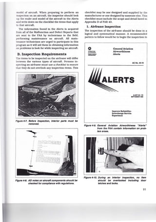 :node! of aircraft. When preparing to perform an
inspection on an aircraft, the inspector should look
p the make and model of the aircraft in the Alerts
and write down on the checklist the items that apply
o that aircraft.
The information found in the Alerts is acquired
from all of the Malfunction and Defect Reports that
are sent to the FAA by technicians in the field,
performing maintenance on aircraft. All main-
tenance technicians are urged to participate in this
program as it will aid them in obtaining information
on problems to look for while inspecting an aircraft.
B. Inspection Requirements
The items to be inspected on the airframe will differ
between the various types of aircraft. Persons in-
specting an airframe must use a checklist to ensure
that they do not overlook any inspection items. This
Figure 4-7. Before Inspection, Interior parts must be
removed.
'
II
"""'
Figure 4-8. AD notes on aircraft components should be
checked for compliance with regulations.
checklist may be one designed and supplied by the
manufacturer or one designed by someone else. This
checklist must include the scope and detail listed in
Appendix D of FAR 43.
1. Airframe Inspection
The inspection of the airframe should be done in a
logical and systematical manner. A recommended
pattern to follow would be to begin the inspection in
""""""""""
"'-----
General Aviation
Airworthiness
Alerts
AC No. 43-16
ALERT NO. 170
SEPTEMBER 1892
Improve Reliability-
Interchange Service
Experience
Figure 4-9. General Aviation Airworthiness "Alerts"
from the FAA contain Information on prob-
lem areas.
Figure 4-10. During an Interior Inspection, no Item
should be overlooked Including door
latches and locks.
21
 
