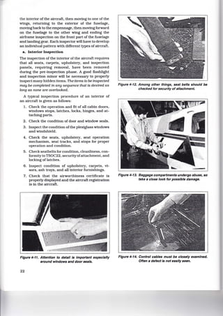 the interior of the aircraft, then moving to one of the
wings, returning to the exterior of the fuselage,
moving back to the empennage, then moving forward
on the fuselage to the other wing and ending the
airframe inspection on the front part of the fuselage
and landing gear. Each inspector will have to develop
an individual pattern with different types of aircraft.
a. Interior Inspection
The inspection of the interior of the aircraft requires
that all seats, carpets, upholstery, and inspection
panels, requiring removal, have been removed
during the pre-inspection phase. A good flashlight
and inspection minor will be necessary to properly
inspect many hidden items. The items to be inspected
may be completed in any sequence that is desired as
long as none are overlooked.
A typical inspection procedure of an interior of
an aircraft is given as follows:
1. Check the operation and fit of all cabin doors,
windows stops, latches, locks, hinges, and at-
taching parts.
2. Check the condition of door and window seals.
3. Inspect the condition of the plexiglass windows
and windshield.
4. Check the seats. upholstery, seat operation
mechanism, seat tracks, and stops for proper
operation and condition.
5. Check seatbelts for condition, cleanliness, con-
formity to TSOC22, security ofattachment, and
locking oflatches.
6. Inspect condition of upholstery. carpets, vi-
sors, ash trays, and all interior furnishings.
7. Check that the airworthiness certificate is
properly displayed and the aircraft registration
is in the aircraft.
Figure 4-11. Attention to detail is Important especially
around windows and door seals.
22
Figure 4-12. Among other things, seat belts should be
checked for security of attachment.
Figure 4-13. Baggage compartments undergo abuse, so
take a close look for possible damage.
Figure 4-14. Control cables must be closely examined.
Often a defect is not easily seen.
 