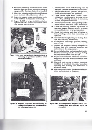 8. Perform a conformity check of installed equip-
ment by observing if any unusual or different
equipment for that type of aircraft is installed.
9. Check the operation and condition of fresh air
vents, heat and defrost ducts and valves.
10. Inspect the baggage compartment for loose equip-
ment, condition, door operation and locking.
11. Inspect the ELT for proper installation. battery
replacement date. antenna connection condi-
tion, routing. and operation.
Figure 4-15. A close look under the instrument panel is
necessary to spot hidden problems which
could be disastrous.
Figure 4-16. Magnetic compasses should not only be
checked for operation, but to make sure the
correction card Is accurate.
12. Inspect rudder pedals and attaching parts for
operation, condition. and securityofattachment.
13. Inspect brake master cylinders for operation,
fluid level, attachment, and plumbing.
14. Check control yokes. slides, chains, cables,
pulleys and turnbuckles for security, opera-
tion, safety, chafing, freedom of movement.
rotation, and general condition.
15. Inspect operation of the trim operating mecha-
nisms, linkages, indicators, cables, and pulleys.
16. Check the manually operated flap system for
operation, locking. binding. security of attach-
ment. and indicators for proper operation.
17. Check fuel selector and shut off valves for
leaks. binding, detent feel, placarding, and
operation.
18. Inspect fuel system plumbing for chafing, dam-
age. leaks, security, and routing.
19. Check primer for leakage, operation. sticking,
and locking.
20. Inspect the magnetic standby compass for
leakage, fluid level. condition, mounting, and
calibration on the compass card.
21. Inspect all plumbing and electrical wiring be-
hind instrument panel for routing, chafing,
security of attachment. and leakage.
22. Inspect vacuum system filters and screens for
cleanliness, security, and attachment of hose
and lines.
23. Check all instruments for proper mounting.
condition (if practical), for proper operation,
operating limit marking, and attachment of
wires and hoses.
24. Check instrument panel shock mounts for con-
dition and movement of the panel.
Figure 4-17. Inspecting behind the panel can be com-
plicated but It Is an Important part of the
Inspection.
23
 