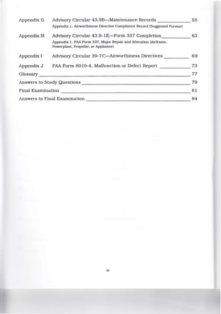 Appendix G Advisory Circular 43.9B-Maintenance Records _______ 55
Appendix 1. Airworthiness Directive Compliance Record (Suggested Format)
Appendix H Advisory Circular 43.9-1E-Form 337 Completion_____ 63
Appendix 1. FAA Form 337, Major Repair and Alteration (Airframe,
Powerplant, Propeller, or Appliance)
Appendix I Advisory Circular 39-7C-Airworthiness Directives _____ 69
Appendix J FAA Form 8010-4, Malfunction or Defect Report ______ 73
Glossary _____________________________________________ 77
Answers to Study Questions 79
Final Examination --------------------------- 81
Answers to Final Examination---------------------- 84
tv
 