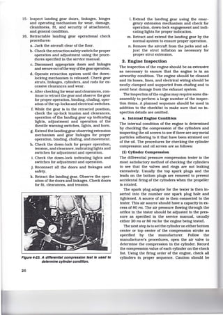 15. Inspect landing gear doors, linkages, hinges
and operating mechanism for wear, damage,
cleanliness, fit, and security of attachment,
and general condition.
16. Retractable landing gear operational check
procedures:
a. Jack the aircraft clear of the floor.
b. Check the retraction safety switch for proper
operation and adjustment using the proce-
dures specified in the service manual.
c. Disconnect appropriate doors and linkages
and secure out ofthe way ofthe gear operation.
d. Operate retraction system until the down-
locking mechanism is released. Check gear
struts, linkages, cylinders, and rods for ex-
cessive clearances and wear.
e. After checking for wear and clearances, con-
tinue to retract the gear and observe the gear
for proper operation, binding, chafing, oper-
ation ofthe up-locks and electrical switches.
f. While the gear is in the retracted position,
check the up-lock tension and clearances,
operation of the landing gear up indicating
lights, adjustment and operation of the
throttle warning switches, lights, and horn.
g. Extend the landing gear observing extension
mechanism and gear linkages for proper
operation, binding, chafing, and movement.
h. Check the down-lock for proper operation,
tension, and clearance, indicating lights and
switches for adjustment and operation.
1. Check the down-lock indicating lights and
switches for adjustment and operation.
j. Reconnect all the doors and linkages and
safety.
k. Retract the landing gear. Observe the oper-
ation of the doors and linkages. Check doors
for fit. clearances, and tension.
Figure 4-23. A differential compression test Is used to
determine cylinder condition.
26
I. Extend the landing gear using the emer-
gency extension mechanism and check for
operation, down-lock engagement and indi-
cating lights for proper indication.
m. Retract and extend the landing gear by the
normal system to ensure proper operation.
n. Remove the aircraft from the jacks and ad-
just the strut inflation as necessary for
proper strut extension.
2. Engine Inspection
The inspection of the engine should be as extensive
as necessary to ensure that the engine is in an
airworthy condition. The engine should be cleaned
and its hoses, lines, and electrical wiring should be
neatly clamped and supported from chafmg and to
avoid heat damage from the exhaust system.
The inspection of the engine may require some dis-
assembly to perform a large number of the inspec-
tion items. A planned sequence should be used in
addition to the checklist to make sure that no in-
spection details are omitted.
a. Internal Engine Condition
The internal condition of the engine is determined
by checking the compression of the cylinders and
inspecting the oil screen to see if there are any metal
particles adhering to it that have been strained out
of the oil. The procedures for checking the cylinder
compression and oil screen are as follows:
(1) Cylinder Compression
The differential pressure compression tester is the
most satisfactory method of checking the cylinders
to see that the valves and rings are not leaking
excessively. Usually the top spark plugs and the
leads on the bottom plugs are removed to prevent
accidental firing of the cylinders when the propeller
is rotated.
The spark plug adaptor for the tester is then in-
serted into the number one spark plug hole and
tightened. A source of air is then connected to the
tester. This air source should have a capacity in ex-
cess of 80 PSI. The air pressure flowing through the
orifice in the tester should be adjusted to the pres-
sure as specified in the service manual, usually
either 20 PSI or 80 PSI for the engine being tested.
The next step is to set the cylinder on either bottom
center or top center of the compression stroke as
specified by the manufacturer. Follow the
manufacturer's procedures, open the air valve to
determine the compression in the cylinder. Record
the compression value ofeach cylinder on the check
list. Using the firing order of the engine, check all
cylinders in proper sequence. Caution should be
 