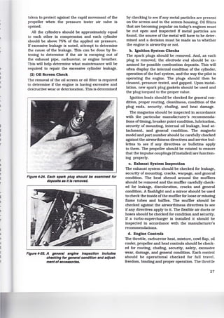 t
taken to protect against the rapid movement of the
propeller when the pressure tester air valve is
opened.
All the cylinders should be approximately equal
to each other in compression and each cylinder
should be above 75% of the applied air pressure.
If excessive leakage is noted, attempt to determine
the cause of the leakage. This can be done by lis-
tening to determine if the air is escaping out of
the exhaust pipe, carburetor, or engine breather.
This will help determine what maintenance will be
required to repair the excessive cylinder leakage.
(2) 00 Screen Check
The removal of the oil screen or oil ffiter is required
to determine if the engine is having excessive and
destructive wear or deterioration. This is determined
Figure 4-24. Each spark plug should be examined for
deposits as nIs removed.
Figure 4-25. A general engine Inspection Includes
checking for general condition and adjust-
ment of accessories.
by checking to see if any metal particles are present
on the screen and in the screen housing. Oil ffiters
that are becoming popular on today's engines must
be cut open and inspected If metal particles are
found, the source of the metal will have to be deter-
mined and a decision must be made as to whether
the engine is airworthy or not.
b. Ignition System Checks
The spark plugs should be removed. And, as each
plug is removed, the electrode end should be ex-
amined for possible combustion deposits. This will
often display the internal condition of the cylinder,
operation of the fuel system, and the way the pilot is
operating the engine. The plugs should then be
cleaned, pressure tested, and gapped. Upon instal-
lation, new spark plug gaskets should be used and
the plug torqued to the proper value.
Ignition leads should be checked for general con-
dition, proper routing. cleanliness, condition of the
plug ends, security, chafing, and heat damage.
The magnetos should be inspected in accordance
with the particular manufacturer's recommenda-
tions of timing, breaker point condition, lubrication,
security of mounting, internal oil leakage, lead at-
tachment, and general condition. The magneto
model and part number should be carefully checked
against the airworthiness directives and service bul-
letins to see if any directives or bulletins apply
to them. The propeller should be rotated to ensure
that the impulse couplings (ifinstalled) are function-
ing properly.
c. Exhaust System Inspection
The exhaust system should be checked for leakage,
security of mounting. cracks, warpage, and general
condition. The heat shroud around the mufflers
should be removed and the muffler carefully check-
ed for leakage, discoloration, cracks and general
condition. A flashlight and a mirror should be used
to check the inside of the muffler for loose or missing
flame tubes and baffles. The muffler should be
checked against the airworthiness directives to see
if any directives apply to it. The flexible air ducts or
hoses should be checked for condition and security.
If a turbo-supercharger is installed 1t should be
inspected in accordance with the manufacturer's
recommendations.
d. Engine Controls
The throttle, carburetor heat. mixture, cowl flap. oil
cooler, propeller and heat controls should be check-
ed for routing, chafing, security, safety, excessive
wear, damage, and general condition. Each control
should be operational checked for full travel,
freedom, binding and proper operation. The throttle
27
 