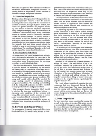 Alternator and generator drive belts should be checked
for tension, deterioration, and general condition. The
cowling should be inspected for cracks, condition of
fasteners, damage, and general condition.
3. Propeller Inspection
The inspection of the propeller will require that the
propeller spinner be removed so that the hub and
mounting bolts can be inspected. The hub should be
checked for cracks, leakage of grease and oil, cor-
rosion, and general condition. The propeller mount-
ing bolts should be checked for proper torque and
safety. The pitch changing arms and bolts should be
checked for condition and proper safety. The blades
should be checked for nicks, scratches, corrosion,
cracks, and obvious damage. The spinner and back-
plate should be checked for cracks and security of
attachment. On a controllable propeller, the blades
should be checked for proper movement in the hubs.
The propeller hub and blade models should be
checked for any airworthiness directives that may
apply to them. The condition ofthe paint on the back
and the tips of the blade should be checked.
4. Electronic Installations
The inspection of the radios and electronic installa-
tions can be conducted during the inspection of the
areas in which they are located, or inspected as an
independent group depending upon the operating
procedure of each individual shop.
The electronic equipment that is installed should
be checked against the equipment list and weight
and balance data to ensure that it has been proper-
ly recorded in the maintenance records. The equip-
ment should be checked for security of attachment,
improper installation procedures, bonding, condi-
tion of shock mounts, and general condition. The
wiring and coaxial cables should be checked for
proper routing, security of attachment, chafing,
and general condition. The bonding and shielding
of all the wiring and equipment should be checked
for improper installation and poor condition.
The emergency locator transmitter (ELT) should
be checked for improper installation, battery re-
placement date, condition of the antenna and
wiring. The unit should also be operated to ensure
proper operation of the G-switch and the ELT.
The antennas should be checked for proper in-
stallation, loose mounting, grounding, and general
condition.
C. Service and Repair Phase
The necessary servicing and repair needed to return
the aircraft to service as airworthy should be com-
pleted as a separate function from the actual inspec-
tion. Only those service functions that can be easily
included with the inspection items may be per-
formed during the inspection phase- and then only
if they do not upset the inspection procedure.
The requirements of the service manual for each
aircraft model should be followed to determine the
items that are to be serviced, type of service re-
quired, method of application, time interval be-
tween each service interval, and products to be
used to complete the servicing.
The servicing required on the airframe consists
of the lubrication of the control system moving
parts, replacement or cleaning of the vacuum sys-
tem filters, draining of the fuel sumps and gas-
colator, cleaning of the fuel screens and filters.
testing the charge and condition of the battery, ad-
ding water to the battery, cleaning the battery and
battery compartment, servicing of the battery
sump, drain and vent system.
The servicing of the landing gear and brake sys-
tem consists of adding fluid and air to the struts,
lubrication of the landing gear, lubrication and
cleaning of the wheel bearing, inflation of the tires,
adding fluid to the brake and hydraulic reservoir.
adding fluid to the shimmy damper, and the clean-
ing of gear switches and rollers.
Servicing of the engine and propeller consists of
adding the correct type and amount of oil to the
crankcase, cleaning or replacement of the car-
buretor air intake filter, cleaning or replacement of
the oil filter or screens, cleaning and draining of
the carburetor. fuel system sumps and screens,
lubrication of the control linkages, lubrication of
propeller. checking and adding nitrogen to the
propeller accumulator, filing of minor nicks and
scratches on the propeller blades, repainting of the
propeller face and tips.
The repair phase consists of repairing the dis-
crepancies that were discovered during the look
phase of the inspection. This phase can also be
used to comply with airworthiness directive and
service bulletin requirements that are due or will
become due prior to the next scheduled inspection
of the aircraft.
D. Post Inspection
The post inspection phase consists of preparing the
aircraft for its return to service. This phase should
be accomplished with a great eye for small details as
the owner of the aircraft will judge the quality of the
inspection by the way the aircraft looks and runs
after the inspection is completed.
29
 