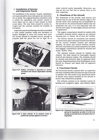 1. Installation of Interior
and Inspection Panels
The installation of the interior, carpets, upholstery,
and seats should be done with great care and atten-
tion to detail. The original fasteners should be used
to attach the upholstery and contact cement or
velcro tapes can be used to hold carpets in their
proper place. The seat belts should be neatly ar-
ranged and the controls checked for freedom of
movement.
Inspection panels and fairings should be installed
in their proper position using new hardware to
replace damaged or worn out screws and nuts.
The screws should be installed secure enough to
properly hold the panel but not so tight as to
Figure 4-31. Battery servicing is important to control
corrosion and ensure dependable starting
power.
Figure 4-32. A clean exterior of an airplane helps to
protect the surface against corrosion.
make removal nearly impossible. Remember, you
may be the one that has to remove them at the
next inspection.
2. Cleanliness of the Aircraft
The cleanliness of the aircraft, both interior and
exterior may be one of the few obvious signs to the
aircraft owner that anything was accomplished on
the aircraft for the several hundred dollars that the
inspection has cost. It is very important that the
aircraft and engine be thoroughly cleaned and neat
in appearance.
The engine compartment should be washed with
a suitable cleaning solvent using an air pressure
cleaning gun to remove all oil and dirt residue.
The interior should be vacuumed and cleaned,
the instrument glass and panel dusted and cleaned.
All the interior windows cleaned and ashtrays
emptied. All knobs and control switches cleaned.
All of the miscellaneous articles located in the cabin
and baggage compartment should be secured and
neatly stowed away.
The airframe exterior should be washed and
cleaned. The belly should be thoroughly cleaned
of all oil and exhaust residue. The windows should
be cleaned and protected with an approved static
free wax. Exposed portions of the landing gear struts
should be cleaned and wiped with an approved
lubricant.
3. Functional Checks
The functional checks required after an inspection
has been completed will vary from one type ofaircraft
to another, but will consist of an operational check
of almost every system installed in the aircraft to
ensure they will perform properly.
The airframe systems to be checked consist of:
landing and navigation lights, anti-colltsion lights
Figure 4-33. Cleaning the aircraft prior to returning it to
service Is important, as often It is the only
change an aircraft owner will detect after an
Inspection.
31
 
