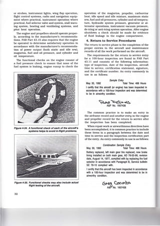 or strobes, instrument lights, wing flap operation,
flight control systems, radio and navigation equip-
ment where practical, instrument operation where
practical, fuel selector valve and system, stall warn-
ing system, heating and ventilating systems, and
pitot heat operation.
The engine and propellers should operate proper-
ly, according to the manufacturer's recommenda-
tions. FAR Part 43.15 also requires that the engine
be operated to determine satisfactory operation in
accordance with the manufacturer's recommenda-
tion of power output (both static and idle RPM),
magnetos, fuel and oil pressure, and cylinder and
oil temperature.
The functional checks on the engine consist of
a fuel pressure check to ensure that none of the
fuel system is leaking, engine runup to check the
Figure 4-34. A functional check of each of the aircraft's
systems helps to avoid In-flight problems.
Figure 4-35. Functional checks may also Include actual
flight testing of the aircraft.
32
operation of the magnetos, propeller, carburetor
heat, idle speed and idle mixture, maximum static
RPM, fuel and oil pressures, cylinder and oil tempera-
ture, hydraulic system pressure, generator or al-
ternator operations, instrument vacuum pressure,
de-icing or anti-icing system operation. After engine
shutdown a check should be made for evidence
of fluid leakage in the engine compartment.
4. Return to Service Procedures
The return to service phase is the completion of the
proper entries in the aircraft and maintenance
records of all the work performed on the aircraft.
The requirements for the return to service entry
for a 100-hour inspection are found in FAR Part
43.11 and consists of the following information:
type of inspection, date of the inspection, aircraft
time in service, certification statement, signature,
and the certificate number. An entry commonly in
use is as follows:
Sample Entry
May 30, 1992 Total Time: 488 Hours
I certify that this aircraft (or engine) has been inspected in
accordance with a 100-hour inspection and was determined
to be in airworthy condition.
~.s~o.~
A&P No. 1607438
The common practice is to make an entry in
the airframe record and another entry in the engine
and propeller record for the return to service after
the inspection has been completed.
When repair work or airworthiness directives have
been accomplished, it is common practice to include
these items in a paragraph between the date and
time in service and the inspection certification part
of the entry. An entry commonly in use is as follows:
Combination Sample Entry
May 30, 1992 Total Time: 488 Hours
Battery replaced, left main gear tire replaced, new brake
lining installed on both main gear, AD 76-03-99, revision
date, August 14, 1977, complied with by replacing the fuel
selector in accordance with Paragraph B, Service bulletin
SE 78-1 0 complied with.
I certify that this aircraft has been inspected in accordance
with a 100-hour inspection and was determined to be in
airworthy condition.
6t-~ c.ool/lil::.c;:.
A&f>l No. 1607438
 