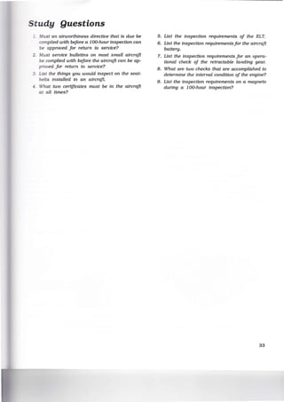 Study Questions
:fust an airworthiness directive that is due be
complied with before a 100-hour inspection can
be approved for return to service?
.Wust service bulletins on most small aircraft
be complied with before the aircraft can be ap-
proved for return to service?
3. List the things you would inspect on the seat-
belts installed in an aircraft.
~ - What two certificates must be in the aircraft
at all times?
5. List the inspection requirements of the ELT.
6. List the inspection requirements for the aircraft
battery.
7. List the inspection requirements for an opera-
tional check of the retractable landing gear.
8. What are two checks that are accomplished to
determine the internal condition of the engine?
9. List the inspection requirements on a magneto
during a 100-hour inspection?
33
 