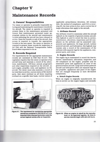 ChapterV
Maintenance Records
A. Owners' Responsibilities
The owner or operator is primarily responsible for
having and maintaining the maintenance records for
the aircraft. The owner or operator is required to
present them to the maintenance personnel and
ensure that maintenance personnel make ap-
propriate entries in the aircraft and maintenance
records indicating the aircraft has been released to
service. Upon the transfer or sale of the aircraft, that
person is required to transfer the appropriate
records to the new owner. The owner or operator is
required to present those records for inspection to
the FAA and the National Transportation Safety
Board when requested to do so.
B. Records Required
The requirements for the appropriate maintenance
records are contained in FAR Part 91.417. This
regulation requires that the owner or operator of an
aircraft keep and maintain a record of the altera-
tions, maintenance, 100-hour, annual, progressive
and other inspections required on the aircraft, on
each engine, propeller, rotor, and appliance on the
aircraft. The owner must also maintain a record of
the total time in service, current status oflife-limited
parts, time since overhaul on all items requiring
overhaul on a specific time basis, current status of
Figure 5·1. The requirement for maintaining appropriate
records are contained in FAR Part 91.417. It Is
Important that a licensed technician make the
correct logbook entries after an Inspection.
applicable airworthiness directives, AD revision
date, the method of compliance, and if it's a recur-
ring AD, the time action is due, and a current list of
major alterations that apply to the aircraft.
1. Airframe Record
The airframe record is commonly called the aircraft
logbook on the majority of general aviation aircraft.
This logbook is used to record the time in service,
maintenance, alterations, inspections and AD com-
pliance on the airframe and its associated com-
ponents and appliances. On large aircraft, turbine
powered aircraft. and helicopters, this logbook may
contain only a record of the maintenance of the
airframe with separate logs for the appliances, com-
ponent parts, and rotors.
2. Engine Records
The engine log is maintained to record the tlme-in-
serolce, maintenance, alterations, inspection, and
AD compliance on the engine, propeller and its
associated parts and appliances on most of the
general aviation aircraft. Large and turbine powered
aircraft and helicopters often use separate logs for
the propeller, appliances and parts of the engine
that are changed frequently or have life-limited
components.
a. Rebuilt Engine Records
When an engine is originally manufactured, the
time-in-service on the engine begins and normally
Figure 5·2. When an engine Is rebuilt by the manufac-
turer or Its approved agency, Its time-In-
service records begin with zero (0) hours.
35
 