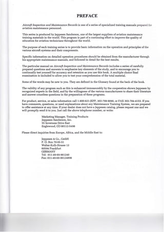 PREFACE
Aircraft Inspection and Maintenance Records is one of a series of specialized training manuals prepared for
aviation maintenance personnel.
This series is produced by Jeppesen Sanderson, one of the largest suppliers of aviation maintenance
training materials in the world. This program is part of a continuing effort to improve the quality of
education for aviation technicians throughout the world.
The purpose of each training series is to provide basic information on the operation and principles of the
various aircraft systems and their components.
Specific information on detailed operation procedures should be obtained from the manufacturer through
his appropriate maintenance manuals, and followed in detail for the best results.
The particular manual on Aircraft Inspection andMaintenance Records includes a series of carefully
prepared questions and answers to emphasize key elements of the study, and to encourage you to
continually test yourself for accuracy and retention as you use this book. A multiple choice final
examination is included to allow you to test your comprehension of the total material.
Some of the words may be new to you. They are defined in the Glossary found at the back of the book.
The validity of any program such as this is enhanced immeasurably by the cooperation shown Jeppesen by
recognized experts in the field, and by the willingness of the various manufacturers to share their literature
and answer countless questions in the preparation of these programs.
For product, service, or sales information call1-800-621-JEPP, 303-799-9090, or FAX 303-784-4153. If you
have comments, questions, or need explanations about any Maintenance Training System, we are prepared
to offer assistance at any time. If your dealer does not have a Jeppesen catalog, please request one and we
will promptly send it to you. Just call the above telephone number, or write:
Marketing Manager, Training Products
Jeppesen Sanderson, Inc.
55 Inverness Drive East
Englewood, CO 80112-5498
Please direct inquiries from Europe, Africa, and the Middle East to:
Jeppesen & Co., GmbH
P. 0. Box 70-05-51
Walter-Kolb-Strasse 13
60594 Frankfurt
GERMANY
Tel: 011-49-69-961240
Fax: 011-49-69-96124898
 