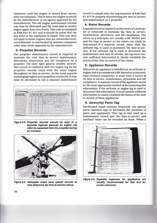 continues until the engine is retired from service
with one exception. This is when the engine is rebuilt
by the manufacturer or an agency approved by the
manufacturer. The old engine maintenance records
can than be destroyed and the total time in service
begins again from zero hours. This rule is contained
in FAR Part 91.421 and it should be noted that the
key word in the regulation is rebuilt. This rule does
not apply to those engines that are remanufactured,
reconditioned, or overhauled by.aviation companies
other than those approved by the manufacturer.
3. Propeller Records
The propeller maintenance record is required to
maintain the total time in service, maintenance,
alterations, inspections and AD compliance on a
propeller. On most light general aviation aircraft,
this record is combined with the engine log as the
propeller usually stays with the same engine
throughout its time in service. As the trend towards
exchanging engines and propellers continues, it may
soon be necessary to use a separate maintenance
Figure 5-3. Propeller records should be kept In a
separate logbook because an engine will
often be separated from the propeller during
an overhaul.
Figure 5-4. Helicopter rotors have special records to
help determine the time-In-service status.
36
record to comply with the requirements of FAR Part
91.417 in properly documenting the time in service
and maintenance on a propeller.
4. Rotor Records
A special record is required on the rotors ofa helicop-
ter or rotorcraft to maintain the time in service,
maintenance, alterations, and AD compliance. The
rotors on a helicopter are usually a life-limited part
and the time in service on the rotors can easily be
determined if a separate record, other than the
airframe log, is used to document the time-in-ser-
vice. If the airframe log is used to document the
maintenance and time-in-service, the log must con-
tain sufficient information to clearly establish the
status of the time-in-service of the rotors.
5. Appliance Records
Whenever an appliance is installed on an airframe or
engine and it is considered a life-limited or a required-
time-overhaul-component. it must have a record of
its time in service, maintenance, alterations and AD
compliance. A separate record ofthe appliance would
be the most appropriate method of documenting this
information. If the airframe or engine log is used to
document this information, it must contain sufficient
information to clearly establish the status of the time
in service of these appliances.
6. Airworthy Parts Tag
Certificated repair stations frequently use special
parts condition tags to document the condition of
parts and appliances. This tag is also used as a
maintenance record and the time-in-service and
overhaul times can be recorded on them. When a
Figure 5-5. Separate logbooks for appliances are
usually recommended for fast and ac-
curate reference.
 
