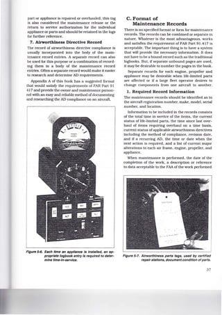 part or appliance is repaired or overhauled, this tag
is also considered the maintenance release or the
return to service authorization for the individual
appliance or parts and should be retained in the logs
for further reference.
7. Airworthiness Directive Record
The record of airworthiness directive compliance is
usually incorporated into the body of the main-
tenance record entries. A separate record can also
be used for this purpose or a combination of record-
ing them in a body of the maintenance record
entries. Often a separate record would make 1t easier
to research and determine AD requirements.
Appendix A of this book has a suggested format
that would satisfY the requirements of FAR Part 91
417 and provide the owner and maintenance person-
nel with an easy and reliable method ofdocumenting
and researching the AD compliance on an aircraft.
Figure 5-6. Each time an appliance Is Installed, an ap-
propriate logbook entry Is required to deter-
mine time-In-service.
C. Format of
Maintenance Records
There is no specified format or form for maintenance
records. The records can be combined or separate in
nature. Whatever is the most advantageous, works
and satisfies the requirement of FAR Part 91.417 is
acceptable. The important thing is to have a system
that will provide the necessary information. It does
not have to be a bound record such as the traditional
logbooks. But, if separate unbound pages are used,
it may be desirable to number the pages in the book.
Separate records for each engine, propeller and
appliance may be desirable when life-limited parts
are affected or if a large fleet operator desires to
change components from one aircraft to another.
1. Required Record Information
The maintenance records should be identified as to
the aircraft registration number, make, model, serial
number, and location.
Information to be included in the records consists
of the total time in service of the items, the current
status of life-limited parts, the time since last over-
haul of items requiring overhaul on a time basis,
current status ofapplicable airworthiness directives
including the method of compliance, revision date,
and if a recurring AD, the time or date when the
next action is required, and a list of current major
alterations to each air frame, engine, propeller, and
appliance.
When maintenance is performed, the date of the
completion of the work, a description or reference
to data acceptable to the FAA of the work performed
Figure 5-7. Airworthiness parts tags, used by certified
repair stations, document condition ofparts.
37
 