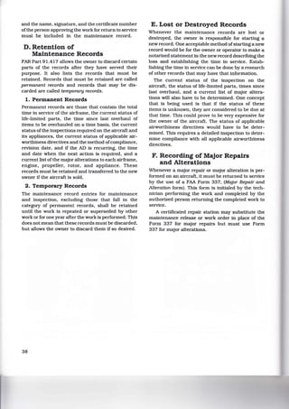 and the name, signature. and the certificate number
ofthe person approving the work for return to service
must be included in the maintenance record.
D. Retention of
Maintenance Records
FAR Part 91.417 allows the owner to discard certain
parts of the records after they have served their
purpose. It also lists the records that must be
retained. Records that must be retained are called
permanent records and records that may be dis-
carded are called temporary records.
1. Permanent Records
Permanent records are those that contain the total
time in service of the airframe, the current status of
life-limited parts, the time since last overhaul of
items to be overhauled on a time basts. the current
status ofthe inspections required on the aircraft and
its appliances, the current status of applicable air-
worthiness directives and the method ofcompliance,
revision date, and if the AD is recurring, the time
and date when the next action is required, and a
current list of the major alterations to each airframe,
engine. propeller, rotor, and appliance. These
records must be retained and transferred to the new
owner if the aircraft is sold.
2. Temporary Records
The maintenance record entries for maintenance
and inspection, excluding those that fall in the
category of permanent records, shall be retained
until the work is repeated or superseded by other
work or for one year after the work is performed. This
does not mean that these records must be discarded,
but allows the owner to discard them if so desired.
38
E. Lost or Destroyed Records
Whenever the maintenance records are lost or
destroyed, the owner is responsible for starting a
new record. One acceptable method ofstarting a new
record would be for the owner or operator to make a
notarized statement in the new record describing the
loss and establishing the time in service. Estab-
lishing the time in service can be done by a research
of other records that may have that information.
The current status of the inspection on the
aircraft, the status of life-limited parts. times since
last overhaul. and a current list of major altera-
tions will also have to be determined. One concept
that is being used is that if the status of these
items is unknown, they are considered to be due at
that time. This could prove to be very expensive for
the owner of the aircraft. The status of applicable
airworthiness directives would have to be deter-
mined. This requires a detailed inspection to deter-
mine compliance with all applicable airworthiness
directives.
F. Recording of Major Repairs
and Alterations
Whenever a major repair or major alteration is per-
formed on an aircraft, it must be returned to service
by the use of a FAA Form 337, (Major Repair and
Alteration form). This form is initialed by the tech-
nician performing the work and completed by the
authorized person returning the completed work to
service.
A certificated repair station may substitute the
maintenance release or work order in place of the
Form 337 for major repairs but must use Form
337 for major alterations.
 