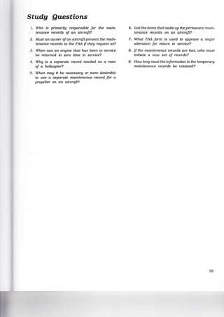 Study Questions
1. Who Is primarily responsible for the main-
tenance records of an aircraft?
2. Must an owner ofan aircraft present the main-
tenance records to the FAA if they request so?
3. When can an engine that has been in service
be returned to zero time in service?
4. Why Is a separate record needed on a rotor
of a helicopter?
5. When may it be necessary or more desirable
to use a separate maintenance record for a
propeller on an aircraft?
6. List the items that make up the permanent main-
tenance records on an aircraft?
7. What FAA form is used to approve a major
alteration for return to service?
8. if the maintenance records are lost, who must
initiate a new set of records?
9. How long must the information in the temporary
maintenance records be retained?
39
 
