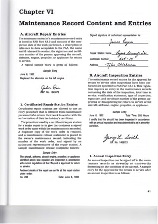 Chapter VI
Maintenance Record Content and Entries
A. Aircraft Repair Entries
The minimum content ofa maintenance record entry
is listed in FAR Part 43.9 and consists of the com-
pletion date of the work performed, a description or
reference to data acceptable to the FAA, the name
and if returned to service, the signature and certifi-
cate number of the person approving the aircraft,
airframe, engine, propeller, or appliance for return
to service.
A typical sample entry is given as follows:
Sample Entry
June 6, 1992
Replaced the attemator on the left engine.
~[)~
~P No. 1643872
1. Certificated Repair Station Entries
Certificated repair stations are allowed to use an
entry procedure that is different from maintenance
personnel who return their work to service with the
authorization of their technician's certificate.
The procedure used by a certificated repair station
for a major repair is to gtve the customer a signed
work order upon which the maintenance is recorded.
A duplicate copy of the work order is retained,
and a maintenance release statement is placed in
the owner's maintenance record, indicating the
number of the work order, and signed by an
authorized representative of the repair station. A
sample maintenance release statement follows:
Sample Entry
The aircraft, airframe, aircraft engine, propeller; or appliance
identified above was repaired and inspected in accordance
w~h current regulations of the FAA and is approved for return
to service.
Pertinent details of the repair are on file at this repair station
under order:
No. 286 Date: June 6, 1992
Signed signature of authorized representative for
I
Repair Station Name--"'7L..:.-'-F:£14-=-_..~....:...u.,·::...e.t='j*"'r'"'.J.=-t.i.....;;..,_
Certificate Number ____:.s;=.~=.:...'¥_-_.!../..Ljl_____
Address --2j..L..:f.--=4-t~,--=O:::...~..:../.:..::a..:::..~~....:=:::::____
B. Aircraft Inspection Entries
The maintenance record entries for the approval for
return to service after inspections have been per-
formed are specified in FAR Part 43.11. This regula-
tion requires an entry in the maintenance records
containing the date of the inspection, total time in
service, certification statement, type of inspection,
signature, and certificate number of the person ap-
proving or disapproving for return to service of the
aircraft, airframe, engine, propeller, or appliance.
Sample Entry
June 6, 1992 Total Time: 550 Hours
I certify that this aircraft has been inspected in accordance
w~h an annual inspection and was determinedto be in airworthy
condition.
~~-~;t-~
/ - 1/.No. 1436721
1. Annual Inspection Entry
An annual inspection can be signed off in the main-
tenance records as airworthy or unairworthy
depending on the condition of the aircraft. A sample
entry for the approval for the return to service after
an annual inspection is as follows:
41
 