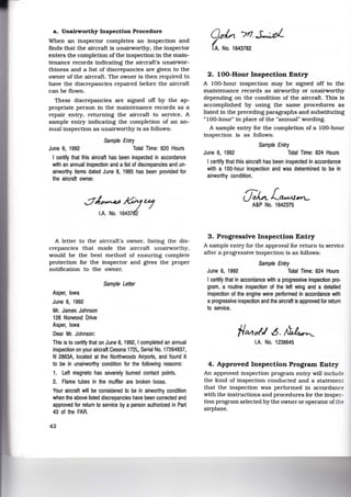 a. Unairworthy Inspection Procedure
When an inspector completes an inspection and
finds that the aircraft is unairworthy, the inspector
enters the completion of the inspection in the main-
tenance records indicating the aircraft's unairwor-
thiness and a list of discrepancies are given to the
owner of the aircraft. The owner is then required to
have the discrepancies repaired before the aircraft
can be flown.
These discrepancies are signed off by the ap-
propriate person in the maintenance records as a
repair entry, returning the aircraft to service. A
sample entry indicating the completion of an an-
nual inspection as unairworthy is as follows:
Sample Entry
June 6, 1992 Total Time: 820 Hours
I certify that this aircraft has been inspected in accordance
w~h an annual inspection and a list of discrepancies and un-
airworthy items dated June 6, 1985 has been provided for
the aircraft owner.
A letter to the aircraft's owner, listing the dis-
crepancies that made the aircraft unairworthy,
would be the best method of ensuring complete
protection for the inspector and gives the proper
notification to the owner.
Asper, Iowa
June 6, 1992
Mr. James Johnson
126 Norwood Drive
Asper, Iowa
Dear Mr. Johnson:
Sample LeNer
This is to certify that on June 6, 1992, I completed an annual
inspection on your aircraft Cessna 172L, Serial No. 17264837,
N 2863A, located at the Northwoods Airports, and found it
to be in unairworthy condition for the following reasons:
1. Left magneto has severely burned contact points.
2. Flame tubes in the muffler are broken loose.
Your aircraft will be considered to be in airworthy cond~ion
when the above listed discrepancies have been corrected and
approved for return to service by a person authorized in Part
43 of the FAR.
42
Qdn /rl. S-;d;i_
~- No. 1643782
2. 100-Hour Inspection Entry
A 100-hour inspection may be signed off in the
maintenance records as airworthy or unairworthy
depending on the condition of the aircraft. This is
accomplished by using the same procedures as
listed in the preceding paragraphs and substituting
"100-hour" in place of the "annual" wording.
A sample entry for the completion of a 100-hour
inspection is as follows:
Sample Entry
June 6, 1992 Total Time: 624 Hours
I certify that this aircraft has been inspected in accordance
with a 100-hour inspection and was determined to be in
airworthy condition.
(J;Lt.L~~
A&P No. 1642375
3 . Progressive Inspection Entry
A sample entry for the approval for return to service
after a progressive inspection is as follows:
Sample Entry
June 6, 1992 Total Time: 624 Hours
I certify that in accordance w~h a progressive inspection pro-
gram, a routine inspection of the left wing and a detailed
inspection of the engine were performed in accordance with
a progressive inspection and the aircraft is approved for return
to service.
f/cv,t>f,/ .6. ~
lA No. 1238645
4. Approved Inspection Program Entry
An approved inspection program entry will include
the kind of inspection conducted and a statement
that the inspection was performed in accordance
with the instructions and procedures for the inspec-
tion program selected by the owner or operator of the
airplane.
 