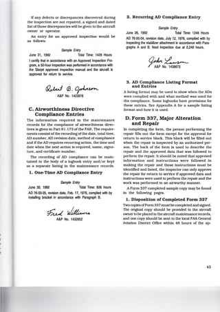 If any defects or discrepancies discovered during
the inspection are not repaired, a signed and dated
list ofthose discrepancies will be given to the aircraft
owner or operator.
An entry for an approved inspection would be
as follows:
Sample Entry
June 21, 1992 Total Time: 1428 Hours
I certify that in accordance with an Approved Inspection Pro·
gram, a 50-hour inspection was performed in accordance with
the Starjet approved inspection manual and the aircraft is
approved for return to service.
~a3.~~
A&P No. 1423876
C. Airworthiness Directive
Compliance Entries
The information required in the maintenance
records for the compliance of airworthiness direc-
tives is given in Part 91.173 of the FAR. The require-
ments consist of the recording of the date, total time,
AD number, AD revision date, method ofcompliance
and if the AD requires recurring action, the time and
date when the next action is required, name, signa-
ture, and certificate number.
The recording of AD compliance can be main-
tained in the body of a logbook entry and/or kept
as a separate listing in the maintenance records.
1. One-Time AD Compliance Entry
Sample Entry
June 30, 1992 Total Time: 826 hours
AD 76-03-05, revision date, Feb. 17, 1976, complied with by
installing bracket in accordance w~h Paragraph B.
~~
A&P No. 1432652
2. Recurring AD Compliance Entry
Sample Entry
June 26, 1992 Total Time: 1248 Hours
AD 76·05-04, revision date, July 12, 1976, complied with by
inspecting the stabilizer attachment in accordance w~h Para·
graphs A and B. Next inspection due at 2,248 hours.
o~ll~,s.-­
T ;~-No. 1438673
3. AD Compliance Listing Format
and Entries
A listing format may be used to show when the ADs
were complied with and what method was used for
the compliance. Some logbooks have provisions for
these entries. See Appendix A for a sample listing
format and how it is used.
D. Form 337, Major Alteration
and Repair
In completing the form, the person performing the
repair fills out the form except for the approval for
return to service block. This block will be filled out
when the repair is inspected by an authorized per-
son. The back of the form is used to describe the
repair and the approved data that was followed to
perform the repair. It should be noted that approved
information and instructions were followed in
making the repair and these instructions must be
identified and listed, the inspector can only approve
the repair for return to service if approved data and
instructions were used to perform the repair and the
work was performed in an airworthy manner.
A Form 337 completed sample copy may be found
in the following pages.
1. Disposition of Completed Form 337
Two copiesofForm 337must be completed and signed.
The original copy should be provided to the aircraft
owner to be placed in the aircraft maintenance records,
and one copy should be sent to the local FAA General
Aviation District Office within 48 hours of the ap-
43
 