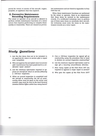 proval for return to service of the aircraft, engine,
propeller, or appliance that was repaired.
E. Preventive Maintenance
Recording Requirements
The owner or operator of an aircraft is allowed to
perform certain maintenance functions of a minor
nature that requires performing no complex disas-
sembly or reassembly. These are classed as preven-
Study Questions
1. List the five Items that are to be included In
an approval for return to service after a repair
was completed.
2. Who can approve the aircraftfor return to service
after maintenance has been peiformed In a cer-
tificated repair station?
3. List the minimum iriformation required to ap-
prove an aircraftfor return to servicefollowlng
a 100-hour inspection.
4. When an annual Inspection Is completed and
the aircraft Is unalrworthy the list of unalr-
worthy items must be given to the owner and
another copy must be sent to the local General
Aviation District O.fflce within how many hours?
44
tive maintenance and are listed in Appendix A of the
FAR Part 43.
When these maintenance functions are performed
by the owner or operator, there is no requirement
that these items be entered in the maintenance
records. If a certificated technician were to perform
any of these same items on somebody else's aircraft,
the technician must enter the items in the main-
tenance records as a minor repair.
5. Can a 100-hour Inspection be signed off as
unalrworthy using the procedure that Is used
to declare an annual Inspection unatrworthy?
6. List the minimum required information used to
sign off a recurring airworthiness directive.
7. How many copies of the FAA Form 337 are
required to approve a major repair to service?
8. Who gets the copies of the FAA Form 337?
 