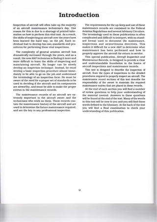 Introduction
Inspection of aircraft will often take up the majority
of an aircraft maintenance technician's day. One
reason for this is due to a shortage of printed infor-
mation on how to perform this vital task. As a result,
the skills ofinspecting an aircraft over the years have
been learned the hard way, on the job. Each in-
dividual had to develop his own standards and pro-
cedures for performing these vital inspections.
The complexity of general aviation aircraft has
dramatically increased through the years, and as a
result, the new A&P technician is finding it more and
more difficult to learn the skills of inspecting and
maintaining aircraft. No longer can he slowly
develop an inspection technique. Instead, he must
develop a basic inspection procedure almost imme-
diately to be able to go on the job and understand
the terminology of an inspection form. He must be
aware of the need for a proper set of standards to be
used in deciding if the aircraft and its components
are airworthy, and must be able to make the proper
entries in the maintenance records.
The maintenance records of an aircraft are ex-
tremely important to the aircraft owner and the
technicians who work on them. These records con-
tain the maintenance history of the aircraft and are
used to determine the future maintenance required,
and are the key to any professional inspection.
vi
The requirements for the up-keep and use ofthese
maintenance records are contained in the Federal
Aviation Regulations and several Advisory Circulars.
The terminology used in these publications is often
complicated and difficult to interpret, with no stand-
ard format used to document the maintenance,
inspections and airworthiness directives. This
makes it difficult for a new A&P to determine what
maintenance has been performed and how to
properly approve the aircraft for return to service.
This special publication, AircroJt Inspection and
Maintenance Records, is designed to provide a clear
and understandable foundation in the basics of
aircraft inspections and maintenance records.
This text is designed to describe the inspection of
aircraft, from the types of inspections to the detailed
procedures required to properly inspect an aircraft. The
maintenance record sections of this text describe the
responsibility of the owner to maintain the required
maintenance entries that are placed in these records.
At the end of each section you will find a number
of review questions to help your understanding of
the material covered. Answers to these questions
will be found at the end ofthe text. Many ofthe words
in this text will be new to you and you will find these
words defined in the Glossary. At the back ofthe text
you will find a final examination to check your
understanding of this publication.
 