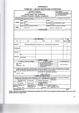 APPENDIX C
FORM 337- MAJOR REPAIR AND ALTERATION
D!PAITMlNT Of TIANSPOIITATION Fomt A'if."'IIUI
f!OEIIAL AVIATION ADMINISTIIATION BMt/611 ,.~..,. No. 04-Ro60.1
MAJOR REPAIR AND ALTERATION
FOR FAA USE ONLY
(Airframe, Powerplant, Propeller, or Appliance)
OFFICE IDENTIFICATION
INSTRUCTIONS: Prior or rype all enrries.
for insrrucrions and disposirion of chis form.
See FAR -4~.9. FAR -4~ Appendix B, and AC -43.9- 1 (or subaequenr revision rhe~eaf)
MAKE MODEL
Cessna 172 !(
1. AIRCRAFT SERIAL NO. NATIONALITY AND REGISTRATION MARK
1234568 N 00110
NAME (A. ahown on r~istration certificate) ADDRESS (AI shown on regisfration certificate)
2. OWNER John Doe Box 00 Anytown, WY
3. FOR FAA USE ONLY
4. UNIT IDENTIFICATION S. TYPE
UNIT MAKE MOD!L I!RIAL NO. ALTU•
R!PAIR
ATION
AIRFRAME •••••••••••••••••••••• (AI described in ilem J aboveJ••••••••••••••••••••H X
POWERPI.ANT
PROPEllER
TYPE
APPliANCE
MANUFACTURU
6. CONFORMITY STATEMENT
A. AGENCY'S NAME AND ADDRESS I . KIND OF AGENCY C. CERTIFICATE NO.
X U.S. C!lflfiCAT!D M!CHANIC
sam Jones fORfiON CEIIflfiCATEO MECHANIC
RR3 A&.P 000123456
Somewhere, USA CEIIflfiCARD UPAIR STATION
MANUfACTUReR
D. I cenify char rhe repair and/or alrerarion made ro rhe unir(s) idenrified in irem -4 above and described on rhe reverse or
artachmenrs hereto have been made in accordance with che requiremenll of Pan -43 of the U.S. federal Aviation Reaulacions
and chat the informacion furniahed herein is rrue and correct co che ben of my knowledge.
DATE SIGNATURE Of AUTHORIZED INDIVIDUAL
June 0, 0000
;da#l-C) oLA
7. APPROVAL FOR RETURN TO SERVICE
Pursuant co the auchoriry Jiven penons specified below, rbe uoiclientilied in itemOwu iormted in the manner prescribed by
the Adminisrracor of the Federal Aviarion Administration and is APPROVED RE)EC ED
fAA FLT. STANDARDS
INSP!CTOI
MANUFACTUIU X INSP!CTION AUTHOIIZATION
OTHER (Specifr}
IY CANADIAN DEPARTMENT
fAA DESIGNEE II!PAIR STATION OF TRANSPORT INSPECTOR
OF AIRCRAFT
DATE Of APPROVAL OR CERTIFICATE OR SIGNG~E Of AUTHORIZED INDIVIDUAL
REJECTION DESIGNATION NO.
---~~June 0, 0000 00110001 IA
FAA Form 337 (7-67! (8320)
NOTE: This form Is provided for Instructional purposes only. Since It may change at anytime. please refer to your local
GADO office for an exact form.
47
 