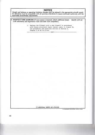 48
NOTICE
Weight and balance or operating limitation changes shall be entered in the appropriate aircraft record.
An alteration must be compatible with all previous alterations to assure continued conformity with the
applicable airworthiness requirements.
8. DESCRIPTION OF WORK ACCOMPLISHED (If more space is required, attach additional sheets. Identify with air·
craft nationality and registration mark and date work completed.)
1. Replace the firewall with a new firewall in accordance
with Cessna structural repair manual, para. 3, figure 18,
and procedures and practices outline in Section 3,
Chapter 2 of AC 43.13-1A.
-------------------------------end------------------------------
0 ADDITIONAL SHEETS ARE ATTACHED
U.S. 50'UIJUIIIIU PQINTING O,ICI1 tll1 OF-171-011
 
