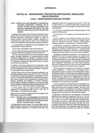 APPENDIX D
FAR Part 43 MAINTENANCE, PREVENTIVE MAINTENANCE, REBUILDING,
AND ALTERATION
§ 43.9- MAINTENANCE RECORD ENTRIES
§ 43.9 Content, form, and disposition of maintenance,
preventive maintenance, rebuilding, and al-
teration records (except inspections per-
formed in accordance with Part 91, Part 123,
Part 125, § 135.411(a) (1), and§ 135.419 of this
chapter).
(a) Maintenance record entries. Except as provided in para-
graphs (b) and (c) of this section, each person who maintains,
performs preventive maintenance, rebuilds, or alters an
aircraft, airframe, aircraft engine, propeller, appliance, or
component part shall make an entry in the maintenance
record of that equipment containing the following information:
(1) A description (or reference to data acceptable to the
Administrator) of work performed.
(2) The date of completion of the work performed.
(3) The name ofthe person performing the work if other than
the person specified in paragraph (a) (4) of this section.
(4) If the work performed on the aircraft, airframe, aircraft
engine, propeller, appliance, or component part has been
performed satisfactorily, the signature, certificate number,
and kind of certificate held by the person approving the work.
The signature constitutes the approval for return to service
only for the work performed.
In addition to the entry required by this paragraph, major
repairs and major alterations shall be entered on a form, and
the form disposed of, in the manner prescribed in Appendix
8, by the person performing the work.
(b) Each holder of an air carrier operating certificate or an
operating certificate issued under Part 121, 127, or 135, that
is required by its approved operations specifications to pro-
vide for a continuous airworthiness maintenance program,
shall make a record of the maintenance, preventive main-
tenance, rebuilding, and alteration, on aircraft, airframes,
aircraft engines, propellers, appliances, or component parts
which it operates in accordance with the applicable provisions
of Part 121 , 127, or 135 of this chapter, as appropriate.
(c) This section does not apply to persons performing
inspections in accordance with Part 91, 123, 125, §
135.411 (a)(1), or § 135.419 of this chapter.
(Approved by the Office of Management and Budget under
OMS control number 2120-0020)
§ 43.11 [Content, form, and disposition of records for
inspections conducted under Parts 91, and 125
and§§ 135.411 (a)(1), and 135.419 of this chap-
ter.) Ch. 12 (Amdt. 43-30, Eff. 12/13/88)
(a) Maintenance record entries. The person approving or
disapproving for return to service an aircraft, airframe, aircraft
engine, propeller, appliance, or component part after any
inspection performed in accordance with Part 91, 123, 125,
§ 135.411 (a)(1), or § 135.419 shall make an entry in the
maintenance record of that equipment containing the follow-
ing information:
(1) The type of inspection and a brief description of the
extent of the inspection.
(2) The date of the inspection and aircraft total time in
service.
(3) The signature, the certificate number, and kind of
certificate held by the person approving or disapproving for
return to service the aircraft, airframe, aircraft engine,
propeller, appliance, component part, or portions thereof.
(4) Except for progressive inspections, if the aircraft is
found to be airworthy and approved for return to service, the
following or a similarly worded statement -"I certify that this
aircraft has been inspected in accordance with (insert type)
inspection and was determined to be in airworthy condition."
(5) Except for progressive inspections, if the aircraft is not
approved for return to service because of needed main-
tenance, noncompliance with applicable specifications, air-
worthiness directives, or other approved data, the following
or a similarly worded statement-"Icertify that this aircraft has
been inspected in accordance with (insert type) inspection
and a list of discrepancies and unairworthy items dated (date)
has been provided for the aircraft owner or operator."
(6) For progressive inspections, the following or a similarly
worded statement -"1 certify that in accordance with a
progressive inspection program, a routine inspection of (iden-
tify whether aircraft or components) and a detailed inspection
of (identify components) were performed and the (aircraft or
components) are (approved or disapproved) for return to
service." If disapproved, the entry will further state "and a list
of discrepancies and unairworthy items dated (date) has been
provided to the aircraft owner or operator."
(7) If an inspection is conducted under an inspection pro-
gram provided for in Part91, 123, 125,or§ 135.411 (a)(1), the
entry must identify the inspection program, that part of the
inspection program accomplished, and contain a statement
that the inspection was performed in accordance with the
inspections and procedures for that particular program.
(b) [Listing of discrepancies and placards. If the person
performing any inspection required by Part 91 or 125 or §
135.411 (a)(1) of this chapter finds that the aircraft is unairwor-
thy or does not meet the applicable type certificate data,
airworthiness directives, or other approved data upon which
its airworthiness depends, that person must give the owner
or lessee a signed and dated list of those discrepancies. For
those items permitted to be inoperative under§ 91.30(d)(2),
that person shall place a placard, that meets the aircraft's
49
 