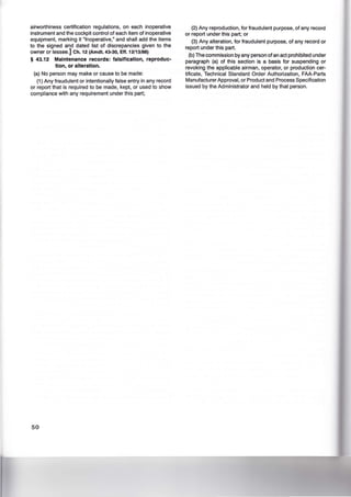 airworthiness certification regulations, on each inoperative
instrument and the cockpit control of each item of inoperative
equipment, marking it "Inoperative," and shall add the items
to the signed and dated list of discrepancies given to the
owner or lessee.] Ch. 12 (Amdt. 43-30, Eft. 12/13/88)
§ 43.12 Maintenance records: falsification, reproduc-
tion, or alteration.
(a) No person may make or cause to be made:
(1) Any fraudulent or intentionally false entry in any record
or report that is required to be made, kept, or used to show
compliance with any requirement under this part;
50
(2) Any reproduction, for fraudulent purpose, of any record
or report under this part; or
(3) Any alteration, for fraudulent purpose, of any record or
report under this part.
(b) The commission by any person of an act prohibited under
paragraph (a) of this section is a basis for suspending or
revoking the applicable airman, operator, or production cer-
tificate, Technical Standard Order Authorization, FAA-Parts
Manufacturer Approval, or Product and Process Specification
issued by the Administrator and held by that person.
 