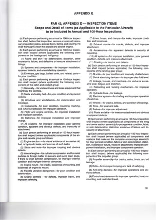 APPENDIX E
FAR 43, APPENDIX D- INSPECTION ITEMS
Scope and Detail of Items (as Applicable to the Particular Aircraft)
to be Included in Annual and 100-Hour Inspections
(a) Each person performing an annual or 100-hour inspec-
tion shall, before that inspection, remove or open all neces-
sary inspection plates, access doors, fairing, and cowling. He
shall thoroughly clean the aircraft and aircraft engine.
(b) Each person performing an annual or 100-hour inspec-
tion shall inspect (where applicable) the following com-
ponents of the fuselage and hull group:
(1) Fabric and skin-for deterioration, distortion, other
evidence of failure, and defective or insecure attachment of
fittings.
(2) Systems and components-for improper installation,
apparent defects, and unsatisfactory operation.
(3) Envelope, gas bags, ballast tanks, and related parts-
tor poor condition.
(c) Each person performing an annual or 100-hour inspec-
tion shall inspect (where applicable) the following com-
ponents of the cabin and cockpit group:
(1) Generally--tor uncleanliness and loose equipment that
might foul the controls.
(2) Seats and safety belt-for poor condition and apparent
defects.
(3) Windows and windshields-tor deterioration and
breakage.
(4) Instruments-tor poor condition, mounting, marking,
and (where practicable) for improper operation.
(5) Flight and engine controls-for improper installation
and improper operation.
(6) Batteries-tor improper installation and improper
charge.
(7) All systems-tor improper installation, poor general
condition, apparent and obvious detects, and insecurity of
attachment.
(d) Each person performing an annual or 100-hour inspec-
tion shall inspect (where applicable) components of the en-
gine and nacelle group as follows:
(1) Engine section -for visual evidence of excessive oil,
fuel, or hydraulic leaks, and sources of such leaks.
(2) Studs and nuts-for improper torquing and obvious
defects.
(3) Internal engine-for cylinder compression and for metal
particles or foreign matter on screens and sump drain plugs.
If there is weak cylinder compression, for improper internal
condition and improper internal tolerances.
(4) Engine mount-for cracks, looseness of mounting, and
looseness of engine to mount.
(5) Flexible vibration dampeners-for poor condition and
deterioration.
(6) Engine controls -for defects, improper travel, and
improper safetying.
(7) Lines, hoses, and clamps-for leaks, improper condi-
tion, and looseness.
(8) Exhaust stacks-for cracks, defects, and improper
attachment.
(9) Accessories-for apparent defects in security of
mounting.
(1 0) All systems-for improper installation, poor general
condition, defects, and insecure attachment.
(11) Cowling-tor cracks, and detects.
(e) Each person performing an annual or 100-hour inspec-
tion shall inspect (where applicable) the following com-
ponents of the landing gear group:
(1) All units-for poor condition and insecurity of attachment.
(2) Shock absorbing devices-for improper oleo fluid level.
(3) Linkage, trusses, and members-for undue or exces-
sive wear, fatigue, and distortion.
(4) Retracting and locking mechanism-tor improper
operation.
(5) Hydraulic lines-for leakage.
(6) Electrical system-tor chafing and improper operation
of switches.
(7) Wheels-for cracks, detects, and condition of bearings.
(8) Tires-for wear and cuts.
(9) Brakes-for improper adjustment.
(1 0) Floats and skis-for insecure attachment and obvious
or apparent defects.
(f) Each person performing an annual or 100-hour inspection
shall inspect (where applicable) all components of the wing
and center section assembly tor poor general condition, fabric
or skin deterioration, distortion, evidence of failure, and in-
security of attachment.
(g) Each person performing an annual or 100-hour inspec-
tion shall inspect (where applicable) all components and
systems that make up the complete empennage assembly
tor poor general condition, fabric or skin deterioration, distor-
tion, evidence of failure, insecure attachment, improper com-
ponent installation, and improper component operation.
(h) Each person performing an annual or 100-hour inspec-
tion shall inspect (where applicable) the following com-
ponents of the propeller group:
(1) Propeller assembly-tor cracks, nicks, binds, and oil
leakage.
(2) Bolts-tor improper torquing and lack of satetying.
(3) Anti-icing devices-tor improper operations and ob-
vious defects.
(4) Control mechanisms-tor improper operation, insecure
mounting, and restricted travel.
51
 