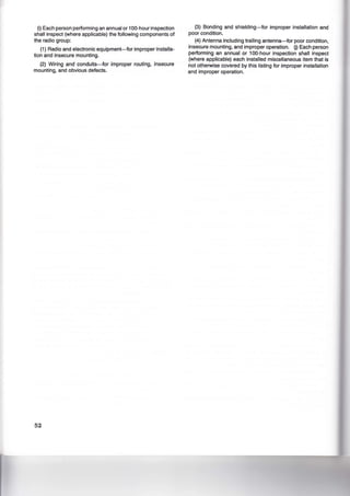 (i) Each person performing an annual or 100-hour inspection
shall inspect (where applicable) the following components of
the radio group:
(1) Radio and electronic equipment-for improper installa-
tion and insecure mounting.
(2) Wiring and conduits-for improper routing, insecure
mounting, and obvious defects.
52
(3) Bonding and shielding-for improper installation and
poor condition.
(4) Antenna including trailing antenna-for poor condition,
insecure mounting, and improper operation. 0) Each person
performing an annual or 100-hour inspection shall inspect
(where applicable) each installed miscellaneous item that is
not otherwise covered by this listing for improper installation
and improper operation.
 