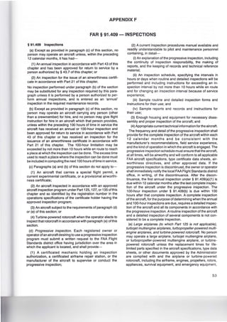 APPENDIX F
FAR § 91.409 - INSPECTIONS
§ 91.409 Inspections
(a) Except as provided in paragraph (c) of this section, no
person may operate an aircraft unless, within the preceding
12 calendar months, it has had-
(1) An annual inspection in accordance with Part 43 of this
chapter and has been approved for return to service by a
person authorized by § 43.7 of this chapter; or
(2) An inspection for the issue of an airworthiness certifi-
cate in accordance with Part 21 of this chapter.
No inspection performed under paragraph (b) of the section
may be substituted for any inspection required by this para-
graph unless it is performed by a person authorized to per-
form annual inspections, and is entered as an 'annual'
inspection in the required maintenance records.
(b) Except as provided in paragraph (c) of this section, no
person may operate an aircraft carrying any person (other
than a crewmember) for hire, and no person may give flight
instruction for hire in an aircraft which that person provides,
unless within the preceding 100 hours of time in service the
aircraft has received an annual or 100-hour inspection and
been approved for return to service in accordance with Part
43 of this chapter or has received an inspection for the
issuance of an airworthiness certificate in accordance with
Part 21 of this chapter. The 100-hour limitation may be
exceeded by not more than 10 hours while en route to reach
a place at which the inspection can be done. The excess time
used to reach a place where the inspection can be done must
be included in computing the next 100 hours of time in service.
(c) Paragraphs (a) and (b) of this section do not apply to-
(1) An aircraft that carries a special flight permit, a
current experimental certificate, or a provisional airworthi-
ness certificate;
(2) An aircraft inspected in accordance with an approved
aircraft inspection program under Part 125, 127, or 135 ofthis
chapter and so identified by the registration number in the
operations specifications of the certificate holder having the
approved inspection program;
(3) An aircraft subject to the requirements of paragraph (d)
or (e) of this section; or
(4) Turbine-powered rotorcraft when the operator elects to
inspect that rotorcraft in accordance with paragraph (e) ofthis
section.
(d) Progressive inspection. Each registered owner or
operator of an aircraft desiring to use a progressive inspection
program must submit a written request to the FAA Flight
Standards district office having jurisdiction over the area in
which the applicant is located, and shall provide-
(1) A certificated mechanic holding an inspection
authorization, a certificated airframe repair station, or the
manufacturer of the aircraft to supervise or conduct the
progressive inspection;
(2) A current inspection procedures manual available and
readily understandable to pilot and maintenance personnel
containing, in detail-
(i) An explanation of the progressive inspection, including
the continuity of inspection responsibility, the making of
reports, and the keeping of records and technical reference
material;
(ii) An inspection schedule, specifying the intervals in
hours or days when routine and detailed inspections will be
performed and including instructions for exceeding an in-
spection interval by not more than 10 hours while en route
and for changing an inspection interval because of service
experience;
(iii) Sample routine and detailed inspection forms and
instructions for their use; and
(iv) Sample reports and records and instructions for
their use;
(3) Enough housing and equipment for necessary disas-
sembly and proper inspection of the aircraft; and
(4) Appropriate current technical information for the aircraft.
The frequency and detail of the progressive inspection shall
provide for the complete inspection of the aircraft within each
12 calendar months and be consistent with the
manufacturer's recommendations, field service experience,
and the kind of operation in which the aircraft is engaged.The
progressive inspection schedule must ensure that the aircraft,
at all times, will be airworthy and will conform to all applicable
FAA aircraft specifications, type certificate data sheets, air-
worthiness directives, and other approved data. If the
progressive inspection is discontinued, the owner or operator
shall immediately notify the local FAA Flight Standards district
office, in writing, of the discontinuance. After the discon-
tinuance, the first annual inspection under § 91 .409(a)(1) is
due within 12 calendar months after the last complete inspec-
tion of the aircraft under the progressive inspection. The
100-hour inspection under § 91 .409(b) is due within 100
hours after that complete inspection. A complete inspection
ofthe aircraft, for the purpose of determining when the annual
and 100-hour inspections are due, requires a detailed inspec-
tion of the aircraft and all its components in accordance with
the progressive inspection. A routine inspection of the aircraft
and a detailed inspection of several components is not con-
sidered to be a complete inspection.
(e) Large airplanes (to which Part 125 is not applicable),
turbojet multiengine airplanes, turbopropeller-powered multi-
engine airplanes, and turbine-powered rotorcraft. No person
may operate a large airplane, turbojet multiengine airplane,
or turbopropeller-powered multiengine airplane, or turbine-
powered rotorcraft unless the replacement times for life-
limited parts specified in the aircraft specifications, type data
sheets, or other documents approved by the Administrator
are complied with and the airplane or turbine-powered
rotorcraft, including the airframe, engines, propellers, rotors,
appliances, survival equipment, and emergency equipment,
53
 