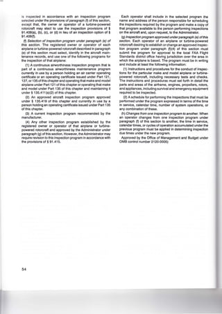 is inspected in accordance with an inspection program
selected under the provisions of paragraph (f) of this section,
except that, the owner or operator of a turbine-powered
rotorcraft may elect to use the inspection provisions of §
91.409(a), (b), (c), or (d) in lieu of an inspection option of §
91.409(f).
(f) Selection of inspection program under paragraph (e) of
this section. The registered owner or operator of each
airplane or turbine-powered rotorcraft described in paragraph
(e) of this section must select, identify in the aircraft main-
tenance records, and use one of the following programs for
the inspection of that airplane:
(1) A continuous airworthiness inspection program that is
part of a continuous airworthiness maintenance program
currently in use by a person holding an air carrier operating
certificate or an operating certificate issued under Part 121 ,
127, or 135 ofthis chapter and operating that make and model
airplane under Part 121 of this chapter or operating that make
and model under Part 135 of this chapter and maintaining it
under § 135.411 (a)(2) of this chapter.
(2) An approved aircraft inspection program approved
under § 135.419 of this chapter and currently in use by a
person holding an operating certificate issued under Part 135
of this chapter.
(3) A current inspection program recommended by the
manufacturer.
(4) Any other inspection program established by the
registered owner or operator of that airplane or turbine-
powered rotorcraft and approved by the Administrator under
paragraph (g) of this section. However, the Administrator may
require revision to this inspection program in accordance with
the provisions of § 91 .415.
54
Each operator shall include in the selected program the
name and address of the person responsible for scheduling
the inspections required by the program and make a copy of
that program available to the person performing inspections
on the aircraft and, upon request, to the Administrator.
(g) Inspection program approved underparagraph (e) ofthis
section. Each operator of an airplane or turbine-powered
rotorcraft desiring to establish or change an approved inspec-
tion program under paragraph (f)(4) of this section must
submit the program for approval to the local FAA Flight
Standards district office having jurisdiction over the area in
which the airplane is based. The program must be in writing
and include at least the following information:
(1) Instructions and procedures for the conduct of inspec-
tions for the particular make and model airplane or turbine-
powered rotorcraft, including necessary tests and checks.
The instructions and procedures must set forth in detail the
parts and areas of the airframe, engines, propellers, rotors,
and appliances, including survival and emergency equipment
required to be inspected.
(2) A schedule for performing the inspections that must be
performed under the program expressed in terms of the time
in service, calendar time, number of system operations, or
any combination of these.
(h) Changes from one inspection program to another. When
an operator changes from one inspection program under
paragraph (f) of this section to another, the time in service,
calendar times, or cycles of operation accumulated under the
previous program must be applied in determining inspection
due times under the new program.
Approved by the Office of Management and Budget under
OMB control number 2120-0005)
 
