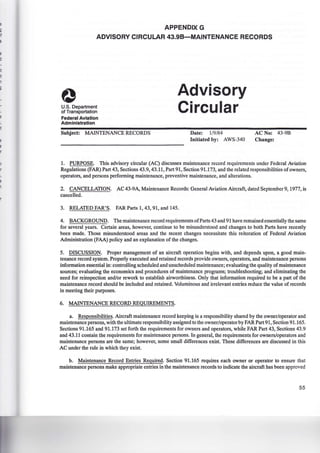 APPENDIX G
ADVISORY CIRCULAR 43.98-MAINTENANCE RECORDS
U.S. Department
of Transportation
Federal Aviation
Administration
Subject: MAINTENANCE RECORDS
Advisory
Circular
Date: 1/9/84
Initiated by: AWS-340
AC No: 43-9B
Change:
1. PURPOSE. This advisory circular (AC) discusses maintenance record requirements under Federal Aviation
Regulations (FAR) Part 43, Sections 43.9, 43.11, Part 91, Section 91.173, and the related responsibilities of owners,
operators, and persons performing maintenance, preventive maintenance, and alterations.
2. CANCELLATION. AC 43-9A, Maintenance Records: General Aviation Aircraft, dated September 9, 1977, is
cancelled.
3. RELATED FAR'S. FAR Parts 1, 43, 91, and 145.
4. BACKGROUND. The maintenance record requirements ofParts 43 and 91 have remained essentially the same
for several years. Certain areas, however, continue to be misunderstood and changes to both Parts have recently
been made. Those misunderstood areas and the recent changes necessitate this reiteration of Federal Aviation
Administration (FAA) policy and an explanation of the changes.
5. DISCUSSION. Proper management of an aircraft operation begins with, and depends upon, a good main-
tenance record system. Properly executed and retained records provide owners, operators, and maintenance persons
information essential in: controlling scheduled and unscheduled maintenance; evaluating the quality of maintenance
sources; evaluating the economics and procedures of maintenance programs; troubleshooting; and eliminating the
need for reinspection and/or rework to establish airworthiness. Only that information required to be a part of the
maintenance record should be included and retained. Voluminous and irrelevant entries reduce the value of records
in meeting their purposes.
6. MAINTENANCE RECORD REQUIREMENTS.
a. Responsibilities. Aircraft maintenance record keeping is a responsibility shared by the owner/operator and
maintenance persons, with the ultimate responsibility assigned to the owner/operator by FAR Part 91, Section 91.165.
Sections 91.165 and 91.173 set forth the requirements for owners and operators, while FAR Part 43, Sections 43.9
and 43.11 contain the requirements for maintenance persons. In general, the requirements for owners/operators and
maintenance persons are the same; however, some small differences exist. These differences are discussed in this
AC under the rule in which they exist.
b. Maintenance Record Entries Required. Section 91.165 requires each owner or operator to ensure that
maintenance persons make appropriate entries in the maintenance records to indicate the aircraft has been approved
55
 
